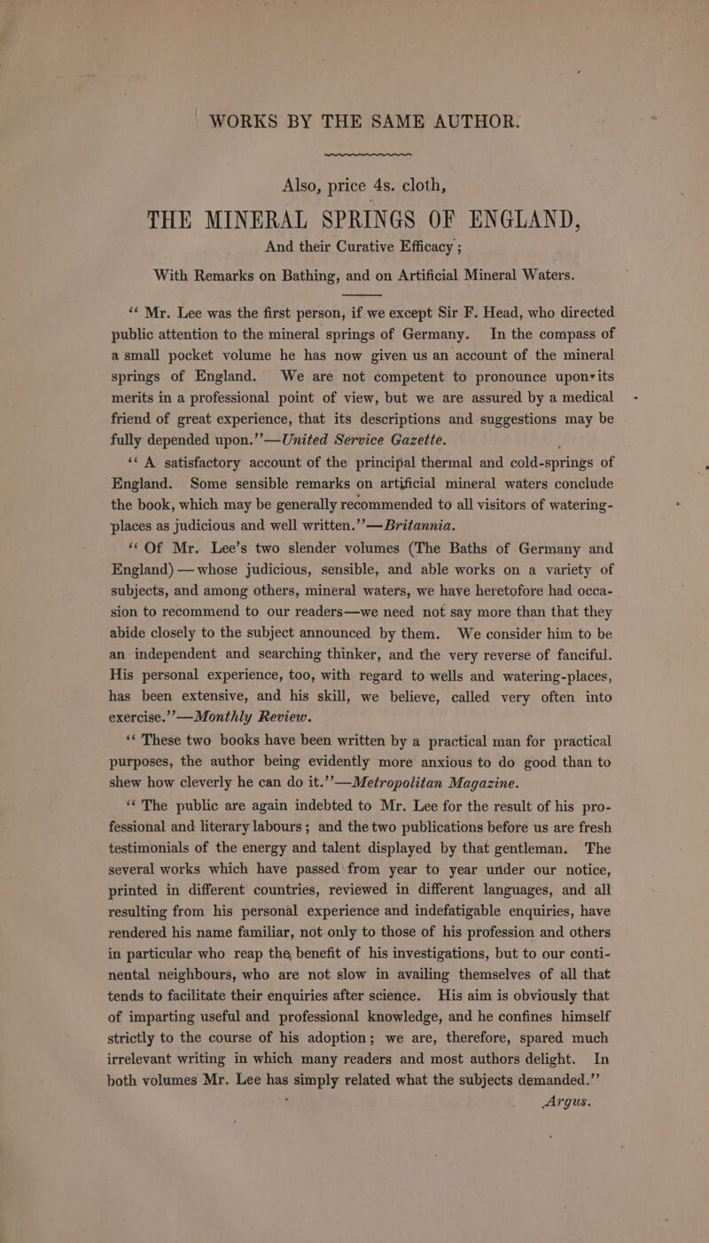 Also, price 4s. cloth, THE MINERAL SPRINGS OF ENGLAND, And their Curative Efficacy ; With Remarks on Bathing, and on Artificial Mineral Waters. ‘ Mr. Lee was the first person, if we except Sir F. Head, who directed public attention to the mineral springs of Germany. In the compass of a small pocket volume he has now given us an account of the mineral springs of England. We are not competent to pronounce uponrits merits in a professional point of view, but we are assured by a medical friend of great 5 papal that its descriptions and suggestions may be fully depended upon.”’—United Service Gazette. ‘¢ A satisfactory account of the principal thermal and cold- cian: of England. Some sensible remarks on artificial mineral waters conclude the book, which may be generally recommended to all visitors of watering- places as judicious and well written.’’—Britannia. ‘‘ Of Mr. Lee’s two slender volumes (The Baths of Germany and England) — whose judicious, sensible, and able works on a variety of subjects, and among others, mineral waters, we have heretofore had occa- sion to recommend to our readers—we need not say more than that they abide closely to the subject announced by them. We consider him to be an independent and searching thinker, and the very reverse of fanciful. His personal experience, too, with regard to wells and watering-places, has been extensive, and his skill, we believe, called very often into exercise.’”’—Monthly Review. ‘‘ These two books have been written by a practical man for practical purposes, the author being evidently more anxious to do good than to shew how cleverly he can do it.’’—Metropolitan Magazine. “The public are again indebted to Mr. Lee for the result of his pro- fessional and literary labours; and the two publications before us are fresh testimonials of the energy and talent displayed by that gentleman. The several works which have passed\ from year to year under our notice, printed in different countries, reviewed in different languages, and all resulting from his personal experience and indefatigable enquiries, have rendered his name familiar, not only to those of his profession and others in particular who reap the benefit of his investigations, but to our conti- nental neighbours, who are not slow im availing themselves of all that tends to facilitate their enquiries after science. His aim is obviously that of imparting useful and professional knowledge, and he confines himself strictly to the course of his adoption; we are, therefore, spared much irrelevant writing in which many readers and most authors delight. In both volumes Mr. Lee has west related what the subjects demanded.”’ Argus.