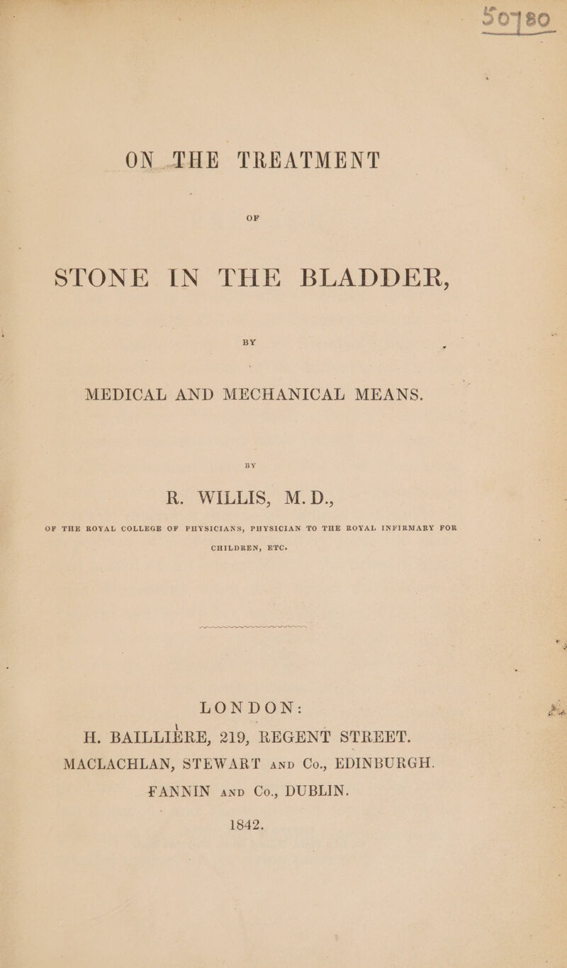 ON THE TREATMENT OF STONE IN THE BLADDER, BY MEDICAL AND MECHANICAL MEANS. BY R. WILLIS, M.D., OF THE ROYAL COLLEGE OF PHYSICIANS, PHYSICIAN TO THE ROYAL INFIRMARY FOR CHILDREN, ETC. ———— — — LONDON: — H. BAILLIERE, 219, REGENT STREET. | MACLACHLAN, STEWART anv Co. EDINBURGH. FANNIN anv Co., DUBLIN. 1842,