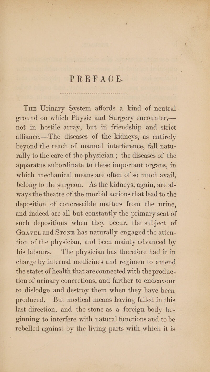 PREFACE. OL lOO Sh Tue Urinary System affords a kind of neutral eround on which Physic and Surgery encounter,— not in hostile array, but in friendship and strict alliance.—The diseases of the kidneys, as entirely beyond the reach of manual interference, fall natu- rally to the care of the physician ; the diseases of the apparatus subordinate to these important organs, in which mechanical means are often of so much avail, belong to the surgeon. As the kidneys, again, are al- ways the theatre of the morbid actions that lead to the deposition of concrescible matters from the urine, and indeed are all but constantly the primary seat of such depositions when they occur, the subject of Grave. and Stone has naturally engaged the atten- tion of the physician, and been mainly advanced by his labours. The physician has therefore had it in charge by internal medicines and regimen to amend the states of health that areconnected with the produc- tion of urinary concretions, and farther to endeavour to dislodge and destroy them when they have been produced. But medical means having failed in this last direction, and the stone as a foreign body be- ginning to interfere with natural functions and to be rebelled against by the living parts with which it is