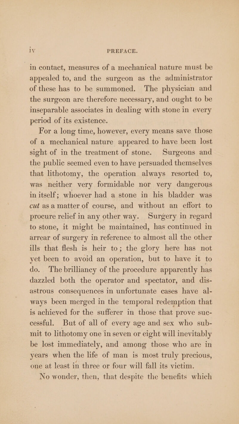in contact, measures of a mechanical nature must be appealed to, and the surgeon as the administrator of these has to be summoned. The physician and the surgeon are therefore necessary, and ought to be inseparable associates in dealing with stone in every period of its existence. For a long time, however, every means save those of a mechanical nature appeared to have been lost sight of in the treatment of stone. Surgeons and the public seemed even to have persuaded themselves that lithotomy, the operation always resorted to, was neither very formidable nor very dangerous in itself; whoever had a stone in his bladder was cut asa matter of course, and without an effort to procure relief in any other way. Surgery in regard to stone, it might be maintained, has continued in arrear of surgery in reference to almost all the other ills that flesh is heir to; the glory here has not yet been to avoid an operation, but to have it to do. The brilliancy of the procedure apparently has dazzled both the operator and spectator, and dis- astrous consequences in unfortunate cases have al- ways been merged in the temporal redemption that is achieved for the sufferer in those that prove suc- cessful. But of all of every age and sex who sub- mit to lithotomy one in seven or eight will inevitably be lost immediately, and among those who are in years when the life of man is most truly precious, one at least in three or four will fall its victim. No wonder, then, that despite the benefits which