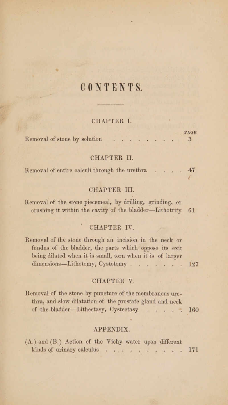 CONTENTS. CHAPTER I. PAGE Hemovar of stone hy solution: “&lt; .. e 3 CHAPTER II. Removal of entire calculi through the urethra . . . . 47 CHAPTER III. Removal of the stone piecemeal, by drilling, grinding, or crushing it within the cavity of the bladder—Lithotrity 61 CHAPTER IV. Removal of the stone through an incision in the neck or fundus of the bladder, the parts which oppose its exit being dilated when it is small, torn when it is of larger dimensions—Lithotomy, Cystotomy . . . . . . . 127 CHAPTER V. Removal of the stone by puncture of the membranous ure- thra, and slow dilatation of the prostate gland and neck of the bladder—Lithectasy, Cystectasy . . . . = 160 APPENDIX. (A.) and (B.) Action of the Vichy water upon different lms ot- urinary calculus. 2b . Set ae Ree