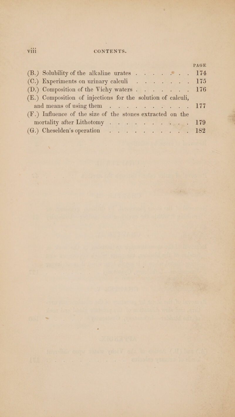 PAGE (B.) Solubility of the alkaline urates . . . . #. . Ii4 (C))tixperiments-on urinary caleuli . ».:&lt;,. ces sel (D.) Composition of the Vichy waters. . . ae (E.) Composition of injections for the solution of cael and means of usingthem . . . 177 (F.) Influence of the size of the stones Gece on ae mortality after Lithotomy —.... 0... 2° 2 ee (G;) ‘Cheselden's:operation ©. 5+ °°. i ee