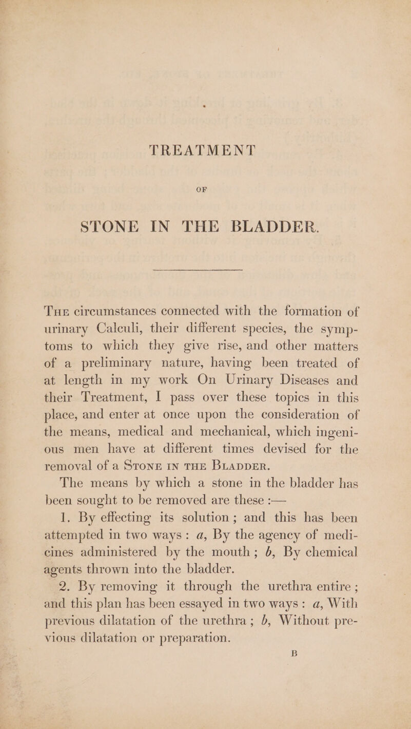 TREATMENT OF STONE IN THE BLADDER. Tue circumstances connected with the formation of urinary Calculi, their different species, the symp- toms to which they give rise, and other matters of a preliminary nature, having been treated of at length in my work On Urinary Diseases and their Treatment, I pass over these topics in this place, and enter at once upon the consideration of the means, medical and mechanical, which ingeni- ous men have at different times devised for the removal of a STONE iN THE BLADDER. The means by which a stone in the bladder has been sought to be removed are these :— 1. By effecting its solution; and this has been attempted in two ways: a, By the agency of medi- cines administered by the mouth; 6, By chemical agents thrown into the bladder. 2. By removing it through the urethra entire ; and this plan has been essayed in two ways: a, With previous dilatation of the urethra; 0, Without pre- vious dilatation or preparation. B