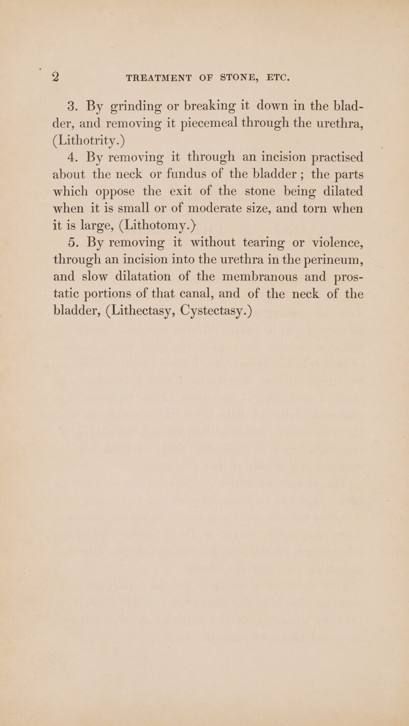 9 TREATMENT OF STONE, ETC. 3. By grinding or breaking it down in the blad- der, and removing it piecemeal through the urethra, (Lithotrity. ) 4. By removing it through an incision practised about the neck or fundus of the bladder ; the parts which oppose the exit of the stone being dilated when it is small or of moderate size, and torn when it is large, (Lithotomy.) 5. By removing it without tearing or violence, through an incision into the urethra in the perineum, and slow dilatation of the membranous and pros- tatic portions of that canal, and of the neck of the bladder, (Lithectasy, Cystectasy.)