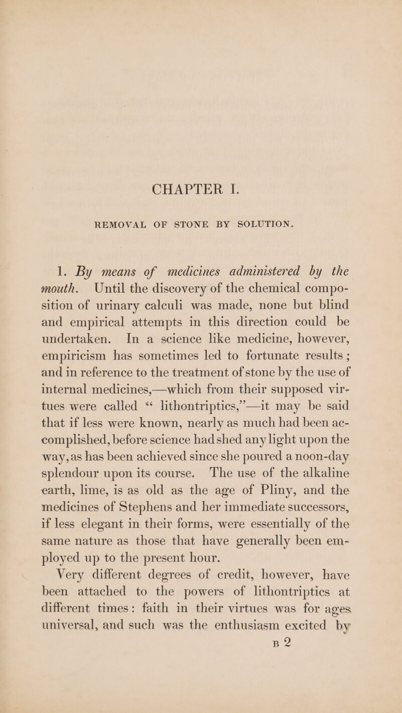 CHAPTER I. REMOVAL OF STONE BY SOLUTION. 1. By means of medicines administered by the mouth. Until the discovery of the chemical compo- sition of urinary calculi was made, none but blind and empirical attempts in this direction could be undertaken. In a science like medicine, however, empiricism has sometimes led to fortunate results ; and in reference to the treatment of stone by the use of internal medicines,—which from their supposed vir- tues were called “ lithontriptics,’—it may be said that if less were known, nearly as much had been ac- complished, before science had shed any light upon the way, as has been achieved since she poured a noon-day © splendour upon its course. The use of the alkaline earth, lime, is as old as the age of Pliny, and the medicines of Stephens and her immediate successors, if less elegant in their forms, were essentially of the same nature as those that have generally been em- ployed up to the present hour. | Very different degrees of credit, however, have been attached to the powers of lithontriptics at different times: faith in their virtues was for ages universal, and such was the enthusiasm excited by B2