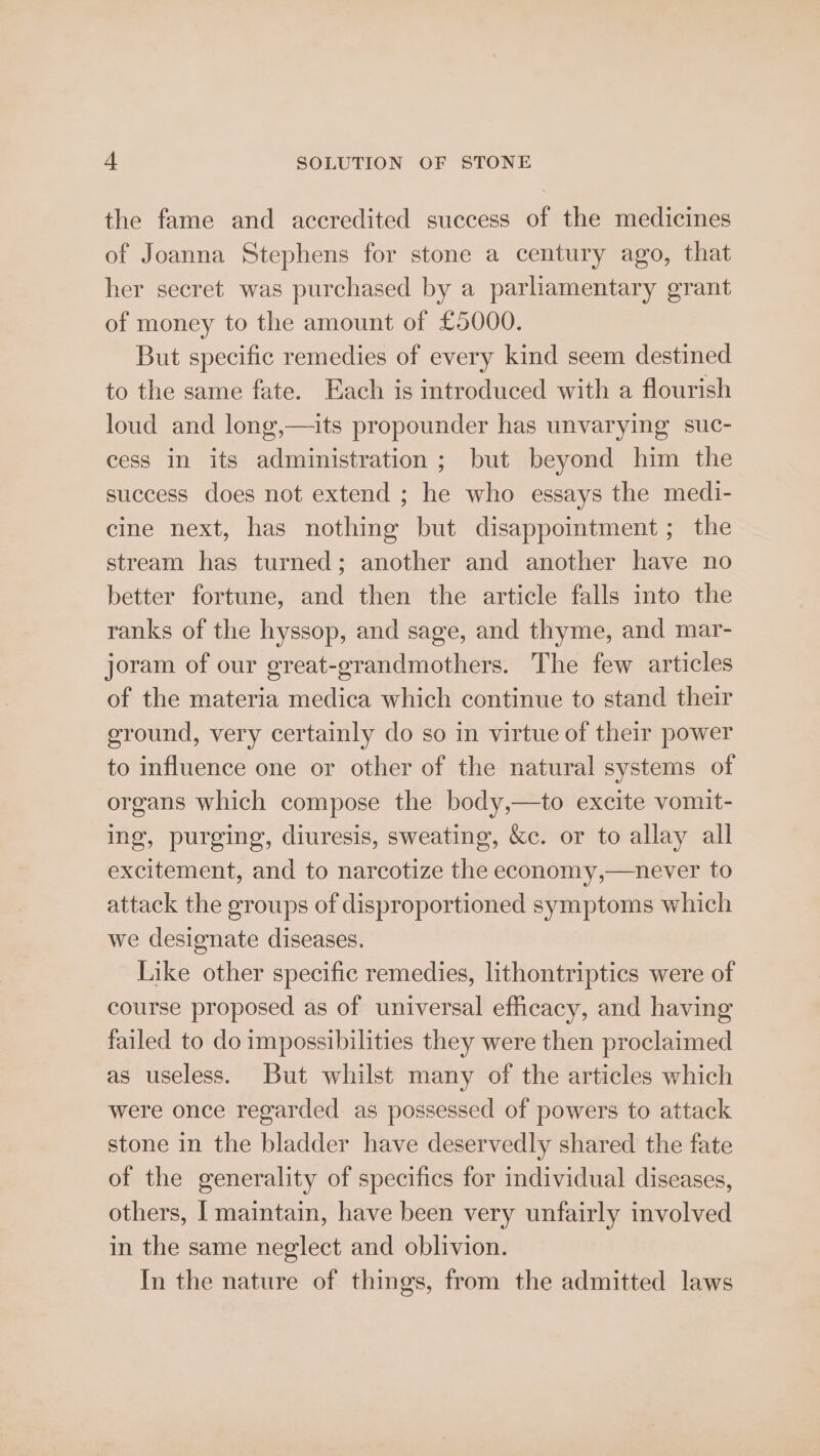 the fame and accredited success of the medicines of Joanna Stephens for stone a century ago, that her secret was purchased by a parliamentary grant of money to the amount of £5000. But specific remedies of every kind seem destined to the same fate. Each is introduced with a flourish loud and long,—its propounder has unvarying suc- cess in its administration; but beyond him the success does not extend ; he who essays the medi- cine next, has nothing but disappointment; the stream has turned; another and another have no better fortune, and then the article falls into the ranks of the hyssop, and sage, and thyme, and mar- joram of our great-grandmothers. The few articles of the materia medica which continue to stand their ground, very certainly do so in virtue of their power to influence one or other of the natural systems of organs which compose the body,—to excite vomit- ing, purging, diuresis, sweating, &amp;c. or to allay all excitement, and to narcotize the economy,—never to attack the groups of disproportioned symptoms which we designate diseases. Like other specific remedies, lithontriptics were of course proposed as of universal efficacy, and having failed to do impossibilities they were then proclaimed as useless. But whilst many of the articles which were once regarded. as possessed of powers to attack stone in the bladder have deservedly shared the fate of the generality of specifics for individual diseases, others, [ maintain, have been very unfairly involved in the same neglect and oblivion. In the nature of things, from the admitted laws