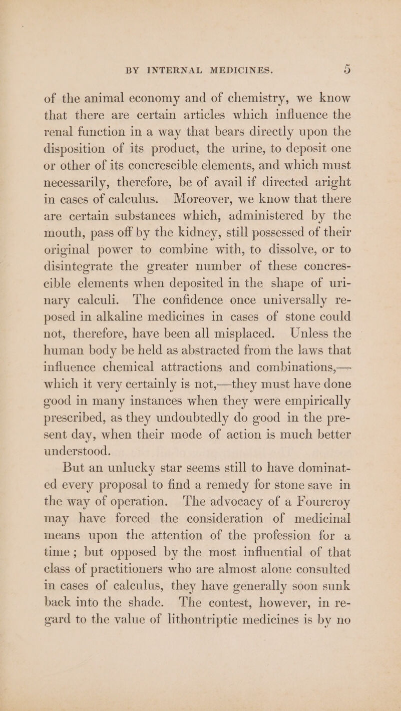of the animal economy and of chemistry, we know that there are certain articles which influence the renal function in a way that bears directly upon the disposition of its product, the urine, to deposit one or other of its concrescible elements, and which must necessarily, therefore, be of avail if directed aright in cases of calculus. Moreover, we know that there are certain substances which, administered by the mouth, pass off by the kidney, still possessed of their original power to combine with, to dissolve, or to disintegrate the greater number of these concres- cible elements when deposited in the shape of uri- nary calculi. The confidence once universally re- posed in alkaline medicines in cases of stone could not, therefore, have been all misplaced. Unless the | human body be held as abstracted from the laws that influence chemical attractions and combinations,— which it very certainly is not,—they must have done good in many instances when they were empirically prescribed, as they undoubtedly do good in the pre- sent day, when their mode of action is much better understood. But an unlucky star seems still to have dominat- ed every proposal to find a remedy for stone save in the way of operation. The advocacy of a Fourcroy may have forced the consideration of medicinal means upon the attention of the profession for a time ; but opposed by the most influential of that class of practitioners who are almost alone consulted in cases of calculus, they have generally soon sunk back into the shade. The contest, however, in re- gard to the value of lithontriptic medicines is by no