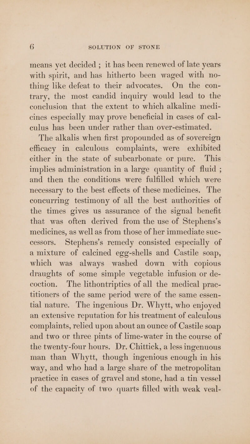 means yet decided ; it has been renewed of late years with spirit, and has hitherto been waged with no- thing like defeat to their advocates. On the con- trary, the most candid inquiry would lead to the conclusion that the extent to which alkaline medi- cines especially may prove beneficial in cases of cal- culus has been under rather than over-estimated. The alkalis when first propounded as of sovereign efficacy in calculous complaints, were exhibited either in the state of subcarbonate or pure. This implies administration in a large quantity of fluid ; and then the conditions were fulfilled which were necessary to the best effects of these medicines. The concurring testimony of all the best authorities of the times gives us assurance of the signal benefit that was often derived from the use of Stephens’s medicines, as well as from those of her immediate suc- cessors. Stephens’s remedy consisted especially of a mixture of calcined egg-shells and Castile soap, which was always washed down with copious draughts of some simple vegetable infusion or de- coction. The lithontriptics of all the medical prac- titioners of the same period were of the same essen- tial nature. The ingenious Dr. Whytt, who enjoyed an extensive reputation for his treatment of calculous complaints, relied upon about an ounce of Castile soap and two or three pints of lime-water in the course of the twenty-four hours. Dr. Chittick, a less ingenuous man than Whytt, though ingenious enough in his way, and who had a large share of the metropolitan practice in cases of gravel and stone, had a tin vessel of the capacity of two quarts filled with weak veal-