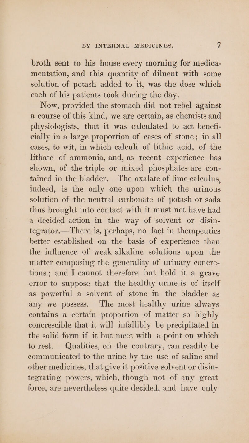 broth sent to his house every morning for medica- mentation, and this quantity of diluent with some solution of potash added to it, was the dose which each of his patients took during the day. Now, provided the stomach did not rebel against a course of this kind, we are certain, as chemists and physiologists, that it was calculated to act benefi- cially in a large proportion of cases of stone; in all cases, to wit, in which calculi of lithic acid, of the lithate of ammonia, and, as recent experience has shown, of the triple or mixed phosphates are con- tained in the bladder. The oxalate of lime calculus, indeed, is the only one upon which the urinous solution of the neutral carbonate of potash or soda thus brought into contact with it must not have had a decided action in the way of solvent or disin- tegrator.—There is, perhaps, no fact in therapeutics better established on the basis of experience than the influence of weak alkaline solutions upon the matter composing the generality of urinary concre- tions ; and I cannot therefore but hold it a grave error to suppose that the healthy urine is of itself as powerful a solvent of stone in the bladder as any we possess. ‘The most healthy urine always contains a certain proportion of matter so highly concrescible that it will infallibly be precipitated in the solid form if it but meet with a point on which to rest. Qualities, on the contrary, can readily be communicated to the urine by the use of saline and other medicines, that give it positive solvent or disin- tegrating powers, which, though not of any great force, are nevertheless quite decided, and have only