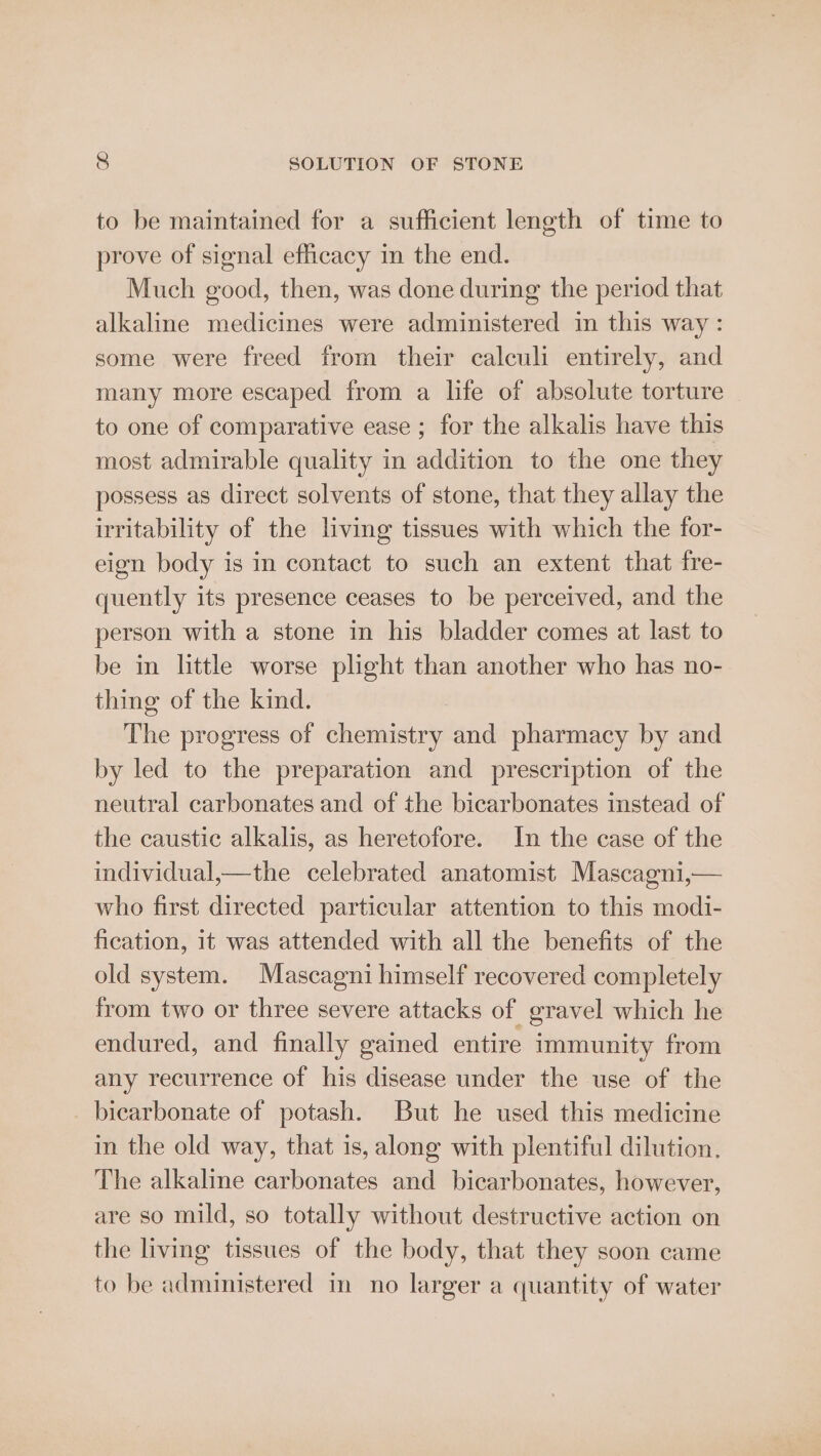 to be maintained for a sufficient length of time to prove of signal efficacy in the end. Much good, then, was done during the period that alkaline medicines were administered in this way : some were freed trom their calculi entirely, and many more escaped from a life of absolute torture to one of comparative ease ; for the alkalis have this most admirable quality in addition to the one they possess as direct solvents of stone, that they allay the irritability of the living tissues with which the for- eign body is in contact to such an extent that fre- quently its presence ceases to be perceived, and the person with a stone in his bladder comes at last to be in little worse plight than another who has no- thing of the kind. The progress of chemistry and pharmacy by and by led to the preparation and prescription of the neutral carbonates and of the bicarbonates instead of the caustic alkalis, as heretofore. In the case of the individual,—the celebrated anatomist Mascagni,— who first directed particular attention to this modi- fication, it was attended with all the benefits of the old system. Mascagni himself recovered completely from two or three severe attacks of gravel which he endured, and finally gained entire immunity from any recurrence of his disease under the use of the bicarbonate of potash. But he used this medicine in the old way, that is, along with plentiful dilution. The alkaline carbonates and bicarbonates, however, are so mild, so totally without destructive action on the living tissues of the body, that they soon came to be administered in no larger a quantity of water