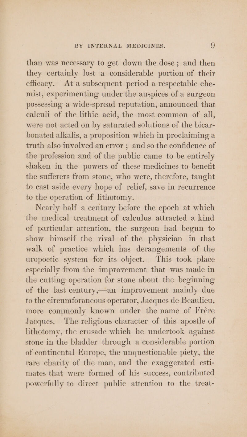than was necessary to get down the dose; and then they certainly lost a considerable portion of their efficacy. At a subsequent period a respectable che- mist, experimenting under the auspices of a surgeon possessing a wide-spread reputation, announced that calculi of the lithic acid, the most common of all, were not acted on by saturated solutions of the bicar- bonated alkalis, a proposition which in proclaiming a truth also involved an error ; and so the confidence of the profession and of the public came to be entirely shaken in the powers of these medicines to benefit the sufferers from stone, who were, therefore, taught to cast aside every hope of relief, save in recurrence to the operation of lithotomy. Nearly half a century before the epoch at which the medical treatment of calculus attracted a kind of particular attention, the surgeon had begun to show himself the rival of the physician in that walk of practice which has derangements of the uropoetic system for its object. This took place especially from the improvement that was made in the cutting operation for stone about the beginning of the last century,—an improvement mainly due to the circumforaneous operator, Jacques de Beaulieu, more commonly known under the name of Frére Jacques. The religious character of this apostle of lithotomy, the crusade which he undertook against stone in the bladder through a considerable portion of continental Europe, the unquestionable piety, the rare charity of the man, and the exaggerated esti- mates that were formed of his success, contributed powerfully to direct public attention to the treat-