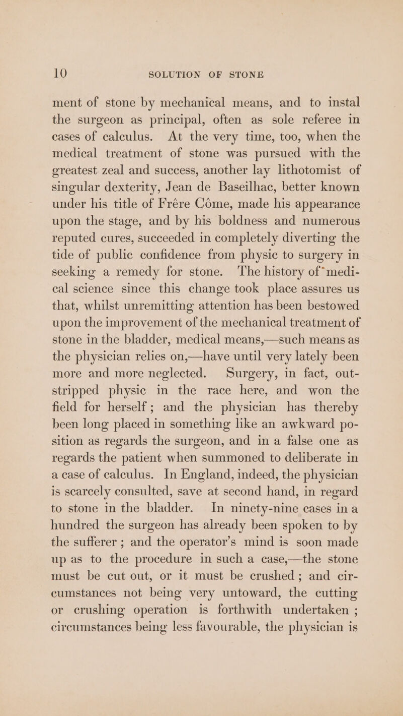 ment of stone by mechanical means, and to instal the surgeon as principal, often as sole referee in cases of calculus. At the very time, too, when the medical treatment of stone was pursued with the ereatest zeal and success, another lay lithotomist of singular dexterity, Jean de Baseilhac, better known under his title of Frére Come, made his appearance upon the stage, and by his boldness and numerous reputed cures, succeeded in completely diverting the tide of public confidence from physic to surgery in seeking a remedy for stone. ‘The history of medi- cal science since this change took place assures us that, whilst unremitting attention has been bestowed upon the improvement of the mechanical treatment of stone in the bladder, medical means,—such means as the physician relies on,—have until very lately been more and more neglected. Surgery, in fact, out- stripped physic in the race here, and won the field for herself; and the physician has thereby been long placed in something like an awkward po- sition as regards the surgeon, and in a false one as regards the patient when summoned to deliberate in a case of calculus. In England, indeed, the physician is scarcely consulted, save at second hand, in regard to stone in the bladder. In ninety-nine cases in a hundred the surgeon has already been spoken to by the sufferer ; and the operator’s mind is soon made up as to the procedure in such a case,—the stone must be cut out, or it must be crushed; and cir- cumstances not being very untoward, the cutting or crushing operation is forthwith undertaken ; circumstances being less favourable, the physician is