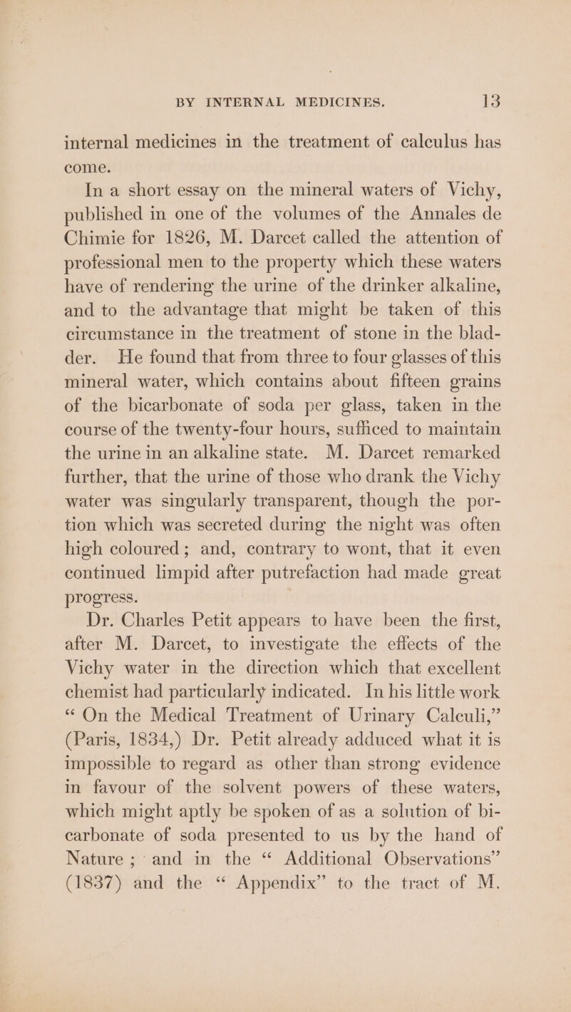 internal medicines in the treatment of calculus has come. In a short essay on the mineral waters of Vichy, published in one of the volumes of the Annales de Chimie for 1826, M. Darcet called the attention of professional men to the property which these waters have of rendering the urine of the drinker alkaline, and to the advantage that might be taken of this circumstance in the treatment of stone in the blad- der. He found that from three to four glasses of this mineral water, which contains about fifteen grains of the bicarbonate of soda per glass, taken in the course of the twenty-four hours, sufficed to maintain the urine in an alkaline state. M. Darcet remarked further, that the urine of those who drank the Vichy water was singularly transparent, though the por- tion which was secreted during the night was often high coloured; and, contrary to wont, that it even continued limpid after putrefaction had made great progress. Dr. Charles Petit appears to have been the first, after M. Darcet, to investigate the effects of the Vichy water in the direction which that excellent chemist had particularly indicated. In his little work “ On the Medical Treatment of Urinary Calculi,” (Paris, 1834,) Dr. Petit already adduced what it is impossible to regard as other than strong evidence in favour of the solvent powers of these waters, which might aptly be spoken of as a solution of bi- carbonate of soda presented to us by the hand of Nature ; and in the “ Additional Observations” (1837) and the “ Appendix” to the tract of M.