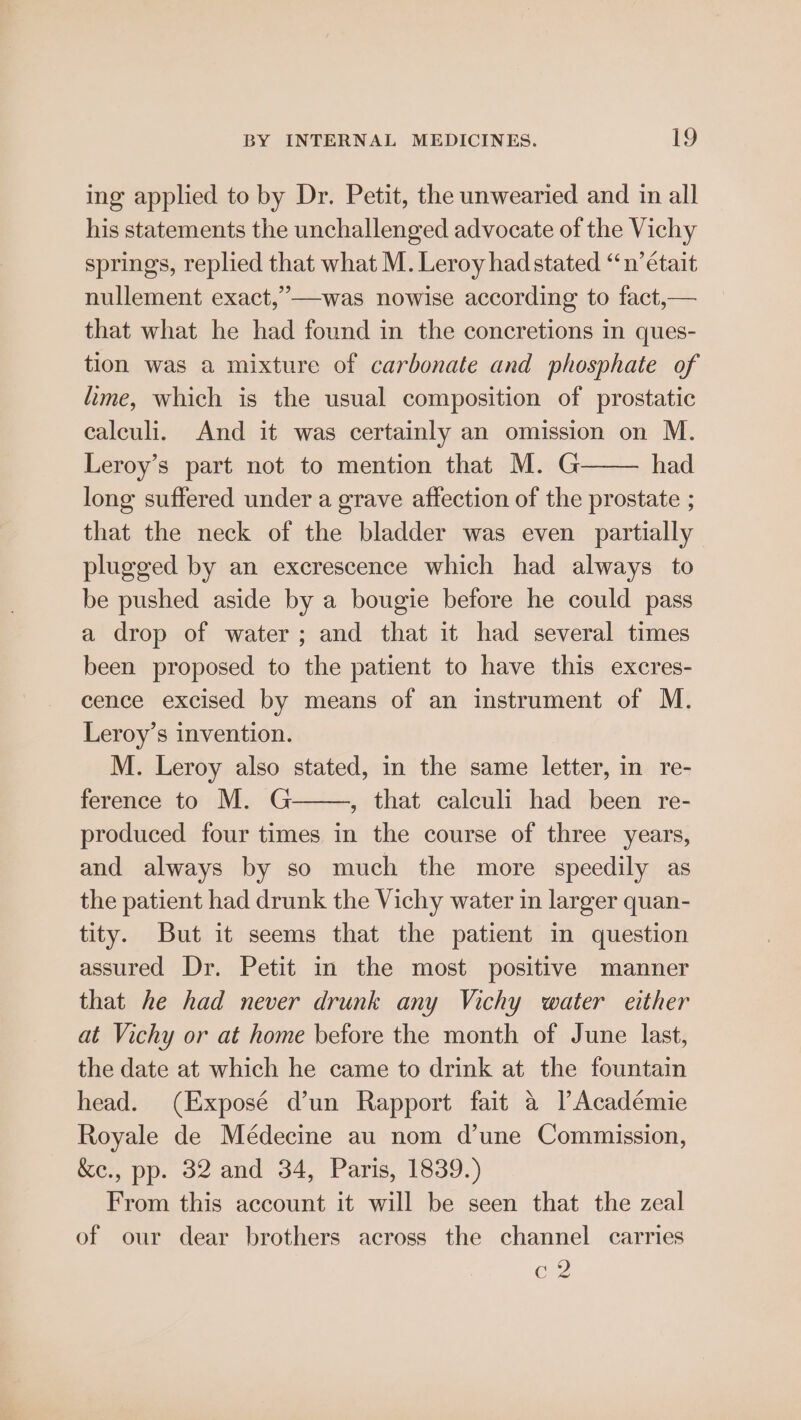 ing applied to by Dr. Petit, the unwearied and in all his statements the unchallenged advocate of the Vichy springs, replied that what M. Leroy hadstated “n’était nullement exact,”—was nowise according to fact,— that what he had found in the concretions in ques- tion was a mixture of carbonate and phosphate of lime, which is the usual composition of prostatic calculi. And it was certainly an omission on M. Leroy’s part not to mention that M. G had long suffered under a grave affection of the prostate ; that the neck of the bladder was even partially plugged by an excrescence which had always to be pushed aside by a bougie before he could pass a drop of water; and that it had several times been proposed to the patient to have this excres- cence excised by means of an instrument of M. Leroy’s invention. M. Leroy also stated, in the same letter, in re- ference to M. G , that calculi had been re- produced four times in the course of three years, and always by so much the more speedily as the patient had drunk the Vichy water in larger quan- tity. But it seems that the patient in question assured Dr. Petit in the most positive manner that he had never drunk any Vichy water either at Vichy or at home before the month of June last, the date at which he came to drink at the fountain head. (Exposé d’un Rapport fait a PAcadémie Royale de Médecine au nom d’une Commission, &amp;ec., pp. 32 and 34, Paris, 1839.) From this account it will be seen that the zeal of our dear brothers across the channel carries Cz