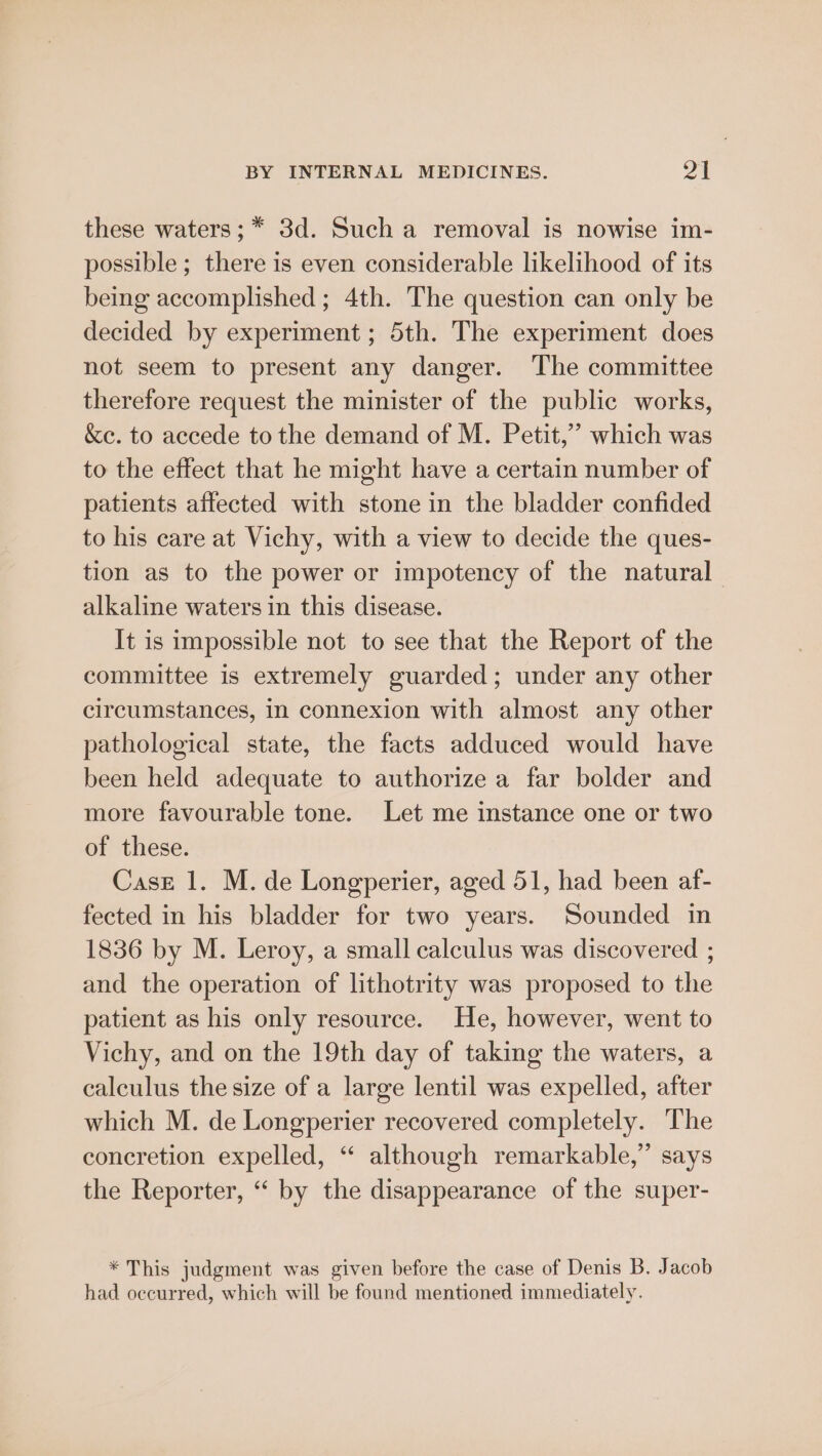 these waters; * 3d. Such a removal is nowise im- possible ; there is even considerable likelihood of its being accomplished ; 4th. The question can only be decided by experiment ; 5th. The experiment does not seem to present any danger. The committee therefore request the minister of the public works, &amp;e. to accede to the demand of M. Petit,’ which was to the effect that he might have a certain number of patients affected with stone in the bladder confided to his care at Vichy, with a view to decide the ques- tion as to the power or impotency of the natural alkaline waters in this disease. It is impossible not to see that the Report of the committee is extremely guarded; under any other circumstances, in connexion with almost any other pathological state, the facts adduced would have been held adequate to authorize a far bolder and more favourable tone. Let me instance one or two of these. Case 1. M. de Longperier, aged 51, had been af- fected in his bladder for two years. Sounded in 1836 by M. Leroy, a small calculus was discovered ; and the operation of lithotrity was proposed to the patient as his only resource. He, however, went to Vichy, and on the 19th day of taking the waters, a calculus the size of a large lentil was expelled, after which M. de Longperier recovered completely. The concretion expelled, “ although remarkable,” says the Reporter, “‘ by the disappearance of the super- * This judgment was given before the case of Denis B. Jacob had occurred, which will be found mentioned immediately.
