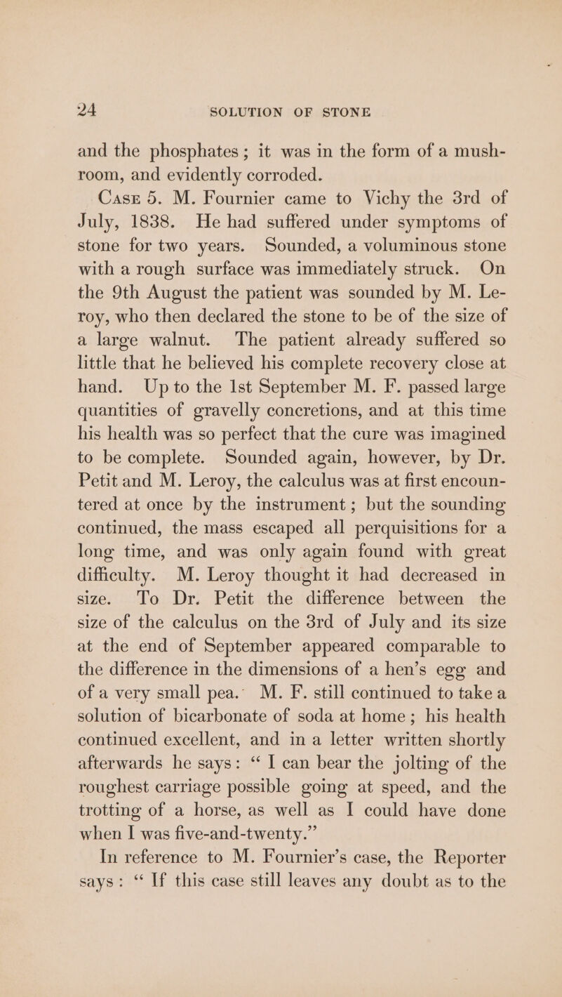 and the phosphates ; it was in the form of a mush- room, and evidently corroded. Case 5. M. Fournier came to Vichy the 3rd of July, 1838. He had suffered under symptoms of stone for two years. Sounded, a voluminous stone with a rough surface was immediately struck. On the 9th August the patient was sounded by M. Le- roy, who then declared the stone to be of the size of a large walnut. The patient already suffered so little that he believed his complete recovery close at hand. Upto the Ist September M. F. passed large quantities of gravelly concretions, and at this time his health was so perfect that the cure was imagined to be complete. Sounded again, however, by Dr. Petit and M. Leroy, the calculus was at first encoun- tered at once by the instrument; but the sounding continued, the mass escaped all perquisitions for a long time, and was only again found with great difficulty. M. Leroy thought it had decreased in size. To Dr. Petit the difference between the size of the calculus on the 3rd of July and its size at the end of September appeared comparable to the difference in the dimensions of a hen’s ege and of a very small pea.” M. F. still continued to takea solution of bicarbonate of soda at home; his health continued excellent, and in a letter written shortly afterwards he says: ‘ I can bear the jolting of the roughest carriage possible going at speed, and the trotting of a horse, as well as I could have done when I was five-and-twenty.” In reference to M. Fournier’s case, the Reporter says: “ If this case still leaves any doubt as to the