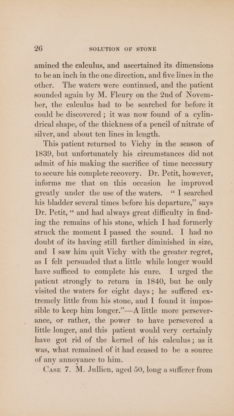 amined the calculus, and ascertained its dimensions to be an inch in the one direction, and five lines in the other. The waters were continued, and the patient sounded again by M. Fleury on the 2nd of Novem- ber, the calculus had to be searched for before it could be discovered ; it was now found of a cylin- drical shape, of the thickness of a pencil of nitrate of silver, and about ten lines in length. This patient returned to Vichy in the season of 1839, but unfortunately his circumstances did not admit of his making the sacrifice of time necessary to secure his complete recovery. Dr. Petit, however, informs me that on this occasion he improved greatly under the use of the waters. “‘ I searched - his bladder several times before his departure,” says Dr. Petit, “ and had always great difficulty in find- ing the remains of his stone, which I had formerly struck the moment I passed the sound. I had no doubt of its having still farther diminished in size, and I saw him quit Vichy with the greater regret, as I felt persuaded that a little while longer would have sufficed to complete his cure. I urged the patient strongly to return in 1840, but he only visited the waters for eight days; he suffered ex- tremely little from his stone, and I found it impos- sible to keep him longer.”—A little more persever- ance, or rather, the power to have persevered a little longer, and this patient would very certainly have got rid of the kernel of his calculus; as it was, what remained of it had ceased to be a source of any annoyance to him. Case 7. M. Jullien, aged 50, long a sufferer from