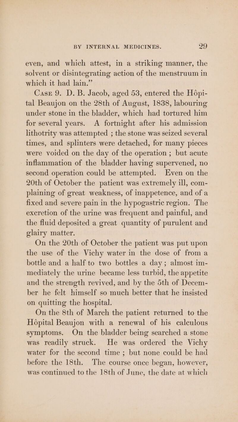 even, and which attest, in a striking manner, the solvent or disintegrating action of the menstruum in which it had lain.”’ | Case 9. D. B. Jacob, aged 53, entered the Hopi- tal Beaujon on the 28th of August, 1838, labouring under stone in the bladder, which had tortured him for several years. A fortnight after his admission lithotrity was attempted ; the stone was seized several times, and splinters were detached, for many pieces were voided on the day of the operation ; but acute inflammation of the bladder having supervened, no second operation could be attempted. Even on the 20th of October the patient was extremely ill, com- plaining of great weakness, of inappetence, and of a fixed and severe pain in the hypogastric region. The excretion of the urine was frequent and painful, and the fluid deposited a great quantity of purulent and elairy matter. On the 20th of October the patient was put upon the use of the Vichy water in the dose of from a bottle and a half to two bottles a day; almost im- mediately the urine became less turbid, the appetite and the strength revived, and by the 5th of Decem- ber he felt himself so much better that he insisted on quitting the hospital. On the 8th of March the patient returned to the Hopital Beaujon with a renewal of his calculous symptoms. On the bladder being searched a stone was readily struck. He was ordered the Vichy water for the second time ; but none could be had before the 18th. The course once began, however, was continued to the 18th of June, the date at which