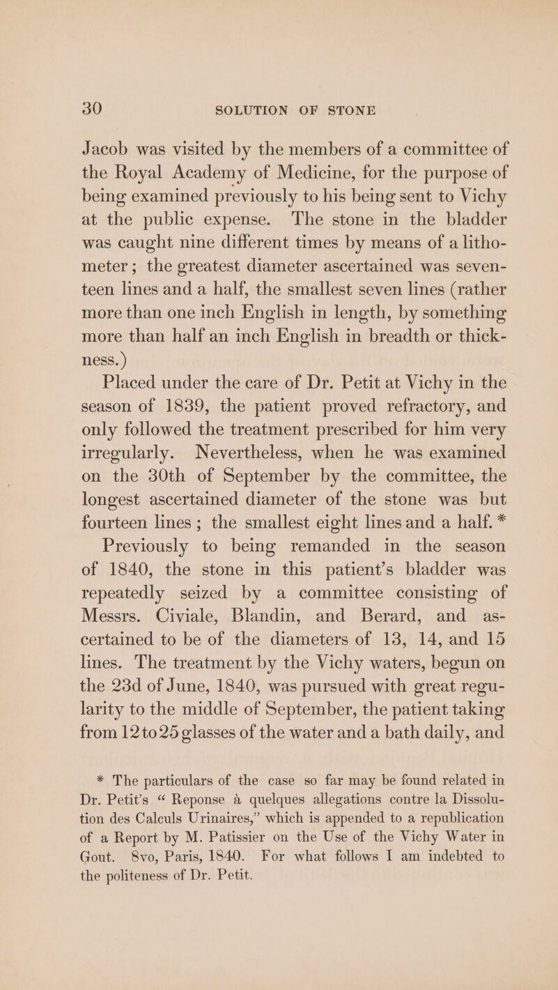 Jacob was visited by the members of a committee of the Royal Academy of Medicine, for the purpose of being examined previously to his being sent to Vichy at the public expense. The stone in the bladder was caught nine different times by means of a litho- meter; the greatest diameter ascertained was seven- teen lines and a half, the smallest seven lines (rather more than one inch English in length, by something more than half an inch English in breadth or thick- ness. ) Placed under the care of Dr. Petit at Vichy in the season of 1839, the patient proved refractory, and only followed the treatment prescribed for him very irregularly. Nevertheless, when he was examined on the 30th of September by the committee, the longest ascertained diameter of the stone was but fourteen lines; the smallest eight lines and a half. * Previously to being remanded in the season of 1840, the stone in this patient’s bladder was repeatedly seized by a committee consisting of Messrs. Civiale, Blandin, and Berard, and as- certained to be of the diameters of 13, 14, and 15 lines. The treatment by the Vichy waters, begun on the 23d of June, 1840, was pursued with great regu- larity to the middle of September, the patient taking from 12to25 glasses of the water and a bath daily, and * The particulars of the case so far may be found related in Dr. Petit’s “ Reponse a quelques allegations contre la Dissolu- tion des Calculs Urinaires,” which is appended to a republication of a Report by M. Patissier on the Use of the Vichy Water in Gout. S8vo, Paris, 1840. For what follows I am indebted to the politeness of Dr. Petit.