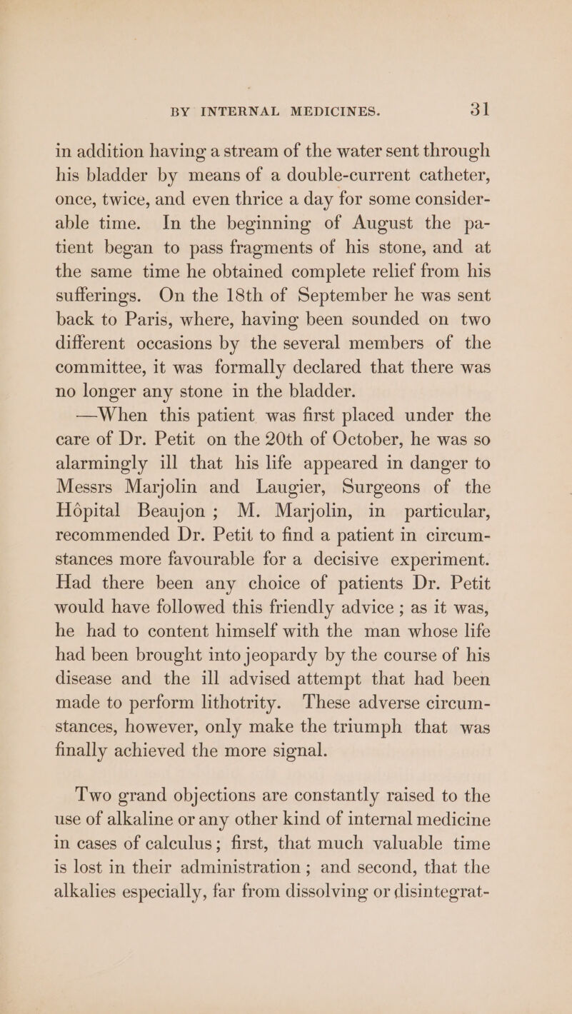 in addition having a stream of the water sent through his bladder by means of a double-current catheter, once, twice, and even thrice a day for some consider- able time. In the beginning of August the pa- tient began to pass fragments of his stone, and at the same time he obtained complete relief from his sufferings. On the 18th of September he was sent back to Paris, where, having been sounded on two different occasions by the several members of the committee, it was formally declared that there was no longer any stone in the bladder. —When this patient was first placed under the care of Dr. Petit on the 20th of October, he was so alarmingly ill that his life appeared in danger to Messrs Marjolin and Laugier, Surgeons of the Hopital Beaujon ; M. Marjolin, in particular, recommended Dr. Petit to find a patient in circum- stances more favourable for a decisive experiment. Had there been any choice of patients Dr. Petit would have followed this friendly advice ; as it was, he had to content himself with the man whose life had been brought into jeopardy by the course of his disease and the ill advised attempt that had been made to perform lithotrity. These adverse circum- stances, however, only make the triumph that was finally achieved the more signal. Two grand objections are constantly raised to the use of alkaline or any other kind of internal medicine in cases of calculus; first, that much valuable time is lost in their administration ; and second, that the alkalies especially, far from dissolving or ¢lisintegrat-