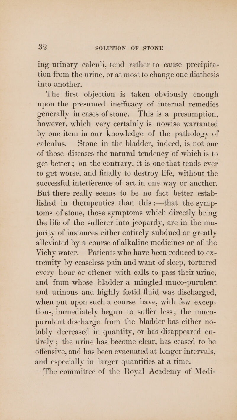 ing urinary calculi, tend rather to cause precipita- tion from the urine, or at most to change one diathesis into another. The first objection is taken obviously enough upon the presumed inefficacy of internal remedies generally in cases of stone. ‘This is a presumption, however, which very certainly is nowise warranted by one item in our knowledge of the pathology of calculus. Stone in the bladder, indeed, is not one of those diseases the natural tendency of which is to get better; on the contrary, it is one that tends ever to get worse, and finally to destroy life, without the successful interference of art in one way or another. But there really seems to be no fact better estab- lished in therapeutics than this :—that the symp- toms of stone, those symptoms which directly bring the life of the sufferer into jeopardy, are in the ma- jority of instances either entirely subdued or greatly alleviated by a course of alkaline medicines or of the Vichy water. Patients who have been reduced to ex- tremity by ceaseless pain and want of sleep, tortured every hour or oftener with calls to pass their urine, and from whose bladder a mingled muco-purulent and urinous and highly fcetid fluid was discharged, when put upon such a course have, with few excep- tions, immediately begun to suffer less; the muco- purulent discharge from the bladder has either no- tably decreased in quantity, or has disappeared en- tirely ; the urine has become clear, has ceased to be offensive, and has been evacuated at longer intervals, and especially in larger quantities at a time. The committee of the Royal Academy of Medi-