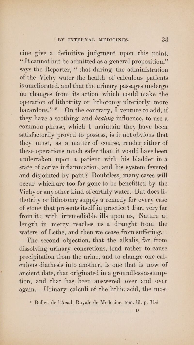cine give a definitive judgment upon this point. “It cannot but be admitted as a general proposition,” says the Reporter, “ that durmg the administration of the Vichy water the health of calculous patients is ameliorated, and that the urinary passages undergo no changes from its action which could make the operation of lithotrity or lithotomy ulteriorly more hazardous.” * On the contrary, I venture to add, if they have a soothing and healing influence, to use a common phrase, which I maintain they have been satisfactorily proved to possess, is it not obvious that they must, as a matter of course, render either of these operations much safer than it would have been undertaken upon a patient with his bladder in a state of active inflammation, and his system fevered and disjointed by pain? Doubtless, many cases will occur which are too far gone to be benefitted by the Vichy or any other kind of earthly water. But does li- thotrity or lithotomy supply a remedy for every case of stone that presents itself in practice? Far, very far from it; with irremediable ills upon us, Nature at length in mercy reaches us a draught from the waters of Lethe, and then we cease from suffering. The second objection, that the alkalis, far from dissolving urinary concretions, tend rather to cause precipitation from the urine, and to change one cal- culous diathesis into another, is one that is now of ancient date, that originated in a groundless assump- tion, and that has been answered over and over again. Urinary calculi of the lithic acid, the most * Bullet. de l’Acad. Royale de Medecine, tom. iii. p. 714. D