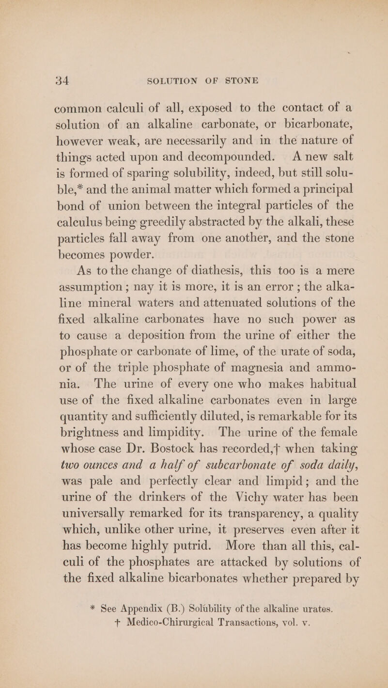 common calculi of all, exposed to the contact of a solution of an alkaline carbonate, or bicarbonate, however weak, are necessarily and in the nature of things acted upon and decompounded. A new salt is formed of sparing solubility, deed, but still solu- ble,* and the animal matter which formed a principal bond of union between the integral particles of the calculus being greedily abstracted by the alkali, these particles fall away from one another, and the stone becomes powder. As tothe change of diathesis, this too is a mere assumption ; nay it is more, it is an error ; the alka- line mineral waters and attenuated solutions of the fixed alkaline carbonates have no such power as to cause a deposition from the urine of either the phosphate or carbonate of lime, of the urate of soda, or of the triple phosphate of magnesia and ammo- nia. The urine of every one who makes habitual use of the fixed alkaline carbonates even in large quantity and sufhciently diluted, is remarkable for its brightness and limpidity. The urine of the female whose case Dr. Bostock has recorded,f when taking two ounces and a half of subcarbonate of soda daily, was pale and perfectly clear and limpid; and the urine of the drinkers of the Vichy water has been universally remarked for its transparency, a quality which, unlike other urine, it preserves even after it has become highly putrid. More than all this, cal- culi of the phosphates are attacked by solutions of the fixed alkaline bicarbonates whether prepared by * See Appendix (B.) Solubility of the alkaline urates. + Medico-Chirurgical Transactions, vol. v.