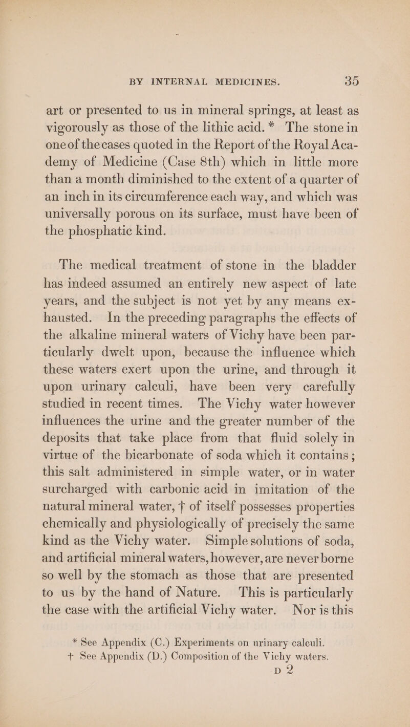 art or presented to us in mineral springs, at least as vigorously as those of the lithic acid. * The stone in one of thecases quoted in the Report of the Royal Aca- demy of Medicine (Case 8th) which in little more than a month diminished to the extent of a quarter of an inch in its circumference each way, and which was universally porous on its surface, must have been of the phosphatic kind. The medical treatment of stone in the bladder has mdeed assumed an entirely new aspect of late years, and the subject is not yet by any means ex- hausted. In the preceding paragraphs the effects of the alkaline mineral waters of Vichy have been par- ticularly dwelt upon, because the influence which these waters exert upon the urine, and through it upon urinary calculi, have been very carefully studied in recent times. The Vichy water however influences the urine and the greater number of the deposits that take place from that fluid solely in virtue of the bicarbonate of soda which it contains ; this salt administered in simple water, or in water surcharged with carbonic acid in imitation of the natural mineral water, t of itself possesses properties chemically and physiologically of precisely the same kind as the Vichy water. Simple solutions of soda, and artificial mineral waters, however, are never borne so well by the stomach as those that are presented to us by the hand of Nature. This is particularly the case with the artificial Vichy water. Nor is this * See Appendix (C.) Experiments on urinary calculi. + See Appendix (D.) Composition of the Vichy waters. Dez