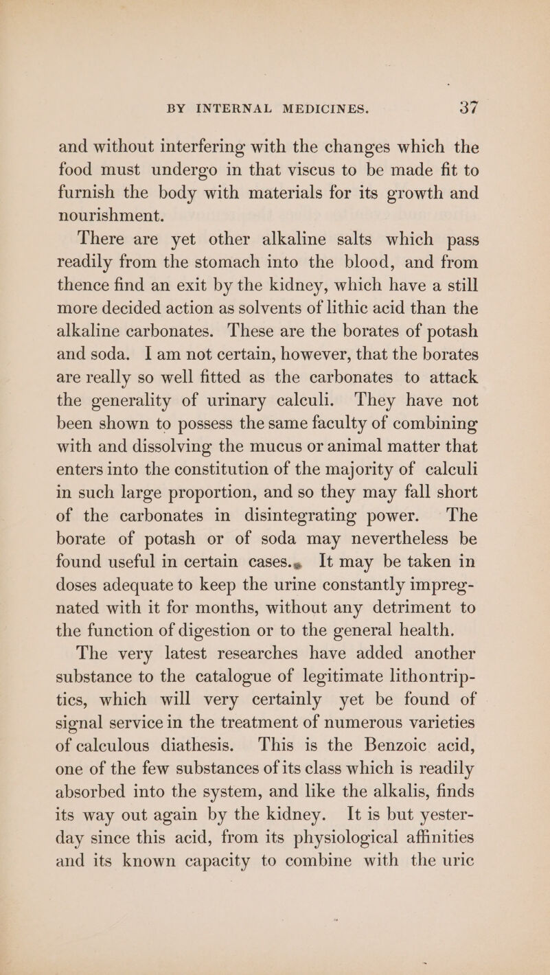 and without interfering with the changes which the food must undergo in that viscus to be made fit to furnish the body with materials for its growth and nourishment. There are yet other alkaline salts which pass readily from the stomach into the blood, and from thence find an exit by the kidney, which have a still more decided action as solvents of lithic acid than the alkaline carbonates. These are the borates of potash and soda. lam not certain, however, that the borates are really so well fitted as the carbonates to attack the generality of urinary calculi. They have not been shown to possess the same faculty of combining with and dissolving the mucus or animal matter that enters into the constitution of the majority of calculi in such large proportion, and so they may fall short of the carbonates in disintegrating power. The borate of potash or of soda may nevertheless be found useful in certain cases. It may be taken in doses adequate to keep the urine constantly impreg- nated with it for months, without any detriment to the function of digestion or to the general health. The very latest researches have added another substance to the catalogue of legitimate lithontrip- tics, which will very certainly yet be found of | signal service in the treatment of numerous varieties of calculous diathesis. This is the Benzoic acid, one of the few substances of its class which is readily absorbed into the system, and like the alkalis, finds its way out again by the kidney. It is but yester- day since this acid, from its physiological affinities and its known capacity to combine with the uric