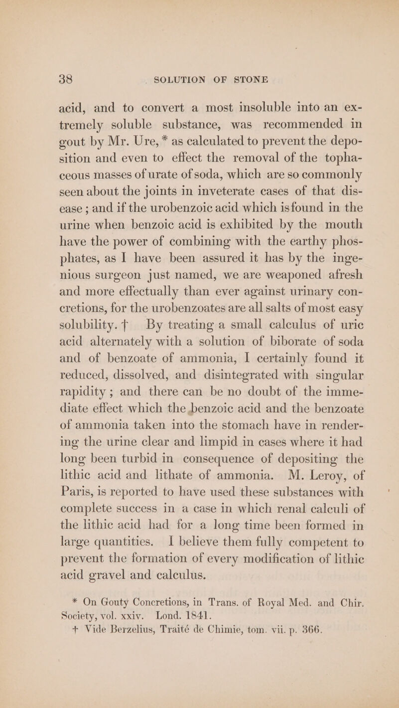 acid, and to convert a most insoluble into an ex- tremely soluble substance, was recommended in gout by Mr. Ure, * as calculated to prevent the depo- sition and even to effect the removal of the topha- ceous masses of urate of soda, which are so commonly seen about the joints in inveterate cases of that dis- ease ; and if the urobenzoic acid which isfound in the urine when benzoic acid is exhibited by the mouth have the power of combining with the earthy phos- phates, as | have been assured it has by the inge- nious surgeon just named, we are weaponed afresh and more effectually than ever against urinary con- cretions, for the urobenzoates are all salts of most easy solubility. By treating a small calculus of uric acid alternately with a solution of biborate of soda and of benzoate of ammonia, I certainly found it reduced, dissolved, and disintegrated with singular rapidity ; and there can be no doubt of the imme- diate effect which the benzoic acid and the benzoate of ammonia taken into the stomach have in render- ing the urine clear and limpid in cases where it had long been turbid in consequence of depositing the lithic acid and lithate of ammonia. M. Leroy, of Paris, is reported to have used these substances with complete success in a case in which renal calculi of the lithic acid had for a long time been formed in large quantities. 1 believe them fully competent to prevent the formation of every modification of lithic acid gravel and calculus. * On Gouty Concretions, in Trans. of Royal Med. and Chir. Society, vol. xxiv. Lond. 1841. + Vide Berzelius, Traité de Chimie, tom. vii. p. 366.