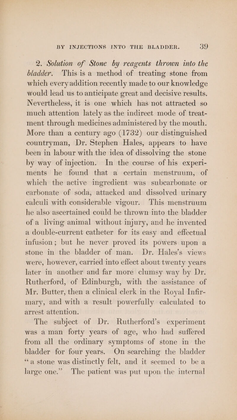 2. Solution of Stone by reagents thrown into the bladder. This isa method of treating stone from which every addition recently made to our knowledge would lead us to anticipate great and decisive results. Nevertheless, it is one which has not attracted so much attention lately as the indirect mode of treat- ment through medicines administered by the mouth. More than a century ago (1732) our distinguished countryman, Dr. Stephen Hales, appears to have been in labour with the idea of dissolving the stone by way of injection. In the course of his experi- ments he found that a certain menstruum, of which the active ingredient was subcarbonate or carbonate of soda, attacked and dissolved urinary calculi with considerable vigour. This menstruum he also ascertained could be thrown into the bladder of a living animal without injury, and he invented a double-current catheter for its easy and effectual infusion; but he never proved its powers upon a stone in the bladder of man. Dr. Hales’s views were, however, carried into effect about twenty years later in another and far more clumsy way by Dr. Rutherford, of Edinburgh, with the assistance of Mr. Butter, then a clinical clerk in the Royal Infir- mary, and with a result powerfully calculated to arrest attention. The subject of Dr. Rutherford’s experiment was aman forty years of age, who had suffered from all the ordinary symptoms of stone in the bladder for four years. On searching the bladder ‘“‘a stone was distinctly felt, and it seemed to bea large one.” The patient was put upon. the imternal