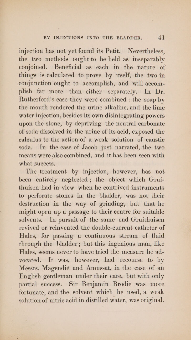 injection has not yet found its Petit. Nevertheless, the two methods ought to be held as inseparably conjoined. Beneficial as. each in the nature of things is calculated to prove by itself, the two in conjunction ought to accomplish, and will accom- plish far more than either separately. In Dr. Rutherford’s case they were combined : the soap by the mouth rendered the urine alkaline, and the lime water injection, besides its own disintegrating powers upon the stone, by depriving the neutral carbonate of soda dissolved in the urine of its acid, exposed the - calculus to the action of a weak solution of caustic soda. In the case of Jacob just narrated, the two means were also combined, and it has been seen with what success. The treatment by injection, however, has not been entirely neglected ;. the object which Grui- thuisen had in view when he contrived instruments to perforate stones in the bladder, was not their destruction in the way of grinding, but that he might open up a passage to their centre for suitable solvents. In pursuit of the same end Gruithuisen revived or reinvented the double-current catheter of Hales, for passing a continuous stream of fluid through the bladder; but this ingenious man, like Hales, seems never to have tried the measure he ad- vocated. It was, however, had recourse to by Messrs. Magendie and Amussat, in the case of an English gentleman under their care, but with only partial success. Sir Benjamin Brodie was more fortunate, and the solvent which he used, a weak solution of nitric acid in distilled water, was original.