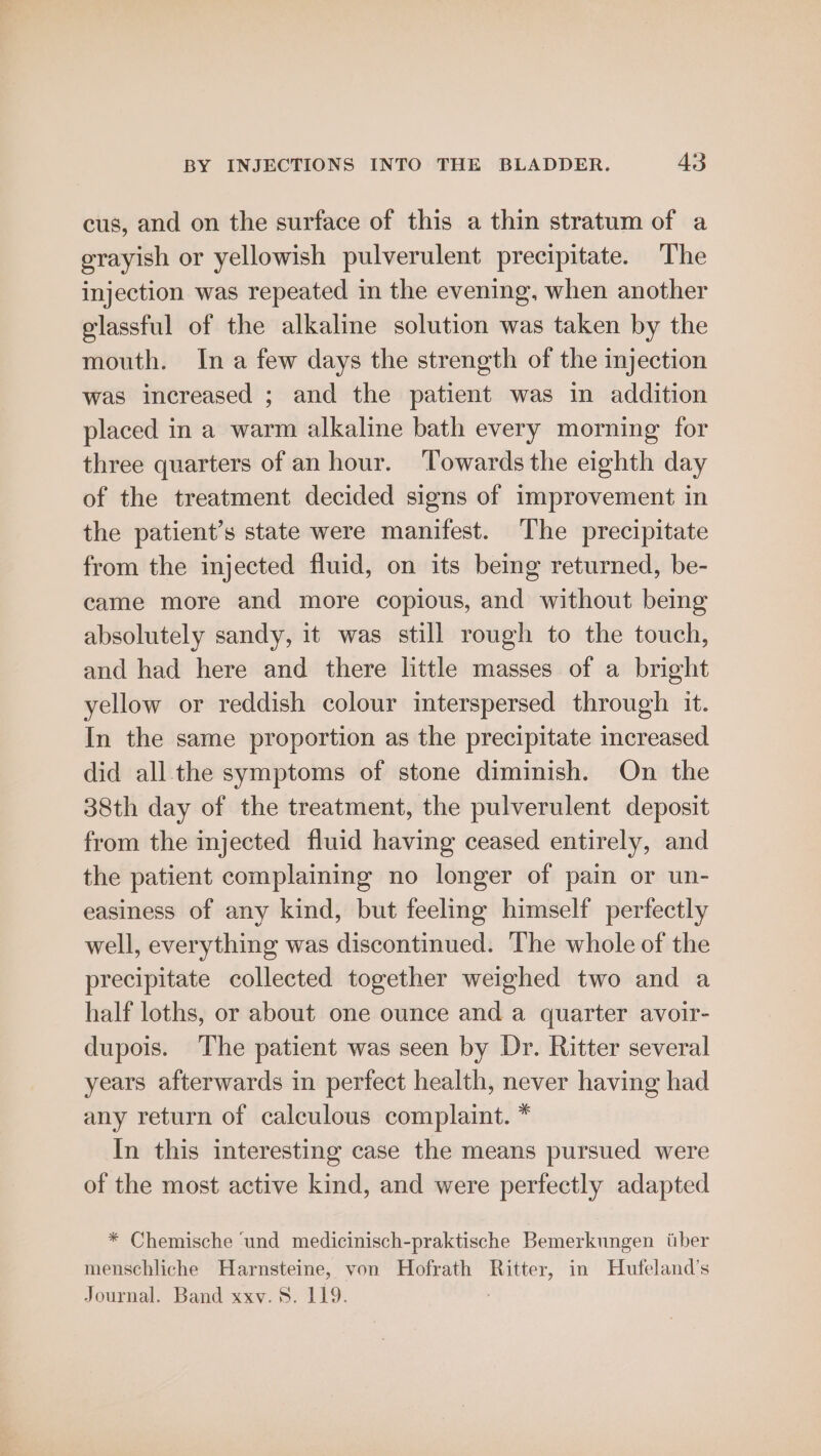 cus, and on the surface of this a thin stratum of a grayish or yellowish pulverulent precipitate. The injection was repeated in the evening, when another elassful of the alkaline solution was taken by the mouth. Ina few days the strength of the injection was increased ; and the patient was in addition placed in a warm alkaline bath every morning for three quarters of an hour. ‘Towards the eighth day of the treatment decided signs of improvement in the patient’s state were manifest. The precipitate from the injected fluid, on its being returned, be- came more and more copious, and without being absolutely sandy, it was still rough to the touch, and had here and there little masses of a bright yellow or reddish colour interspersed through it. In the same proportion as the precipitate increased did all the symptoms of stone diminish. On the 38th day of the treatment, the pulverulent deposit from the injected fluid having ceased entirely, and the patient complaining no longer of pain or un- easiness of any kind, but feeling himself perfectly well, everything was discontinued. The whole of the precipitate collected together weighed two and a half loths, or about one ounce and a quarter avoir- dupois. The patient was seen by Dr. Ritter several years afterwards in perfect health, never having had any return of calculous complaint. * In this interesting case the means pursued were of the most active kind, and were perfectly adapted * Chemische ‘und medicinisch-praktische Bemerkungen tiber menschliche Harnsteine, von Hofrath Ritter, in Hufeland’s Journal. Band xxv. 8. 119. :