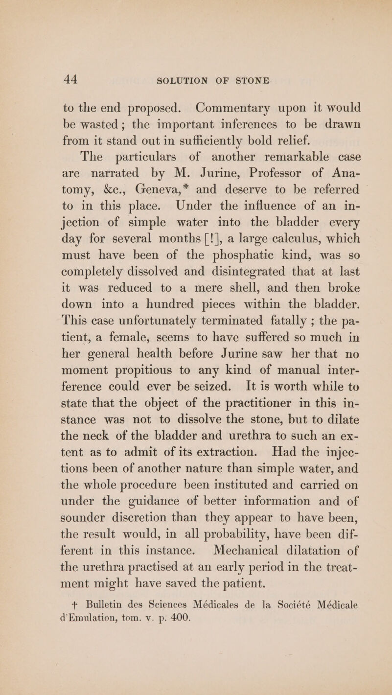 to the end proposed. Commentary upon it would be wasted ; the important inferences to be drawn from it stand out in sufficiently bold relief. The particulars of another remarkable case are narrated by M. Jurine, Professor of Ana- tomy, &amp;c., Geneva,* and deserve to be referred — to in this place. Under the influence of an in- jection of simple water into the bladder every day for several months [!], a large calculus, which must have been of the phosphatic kind, was so completely dissolved and disintegrated that at last it was reduced to a mere shell, and then broke down into a hundred pieces within the bladder. This case unfortunately terminated fatally ; the pa- tient, a female, seems to have suffered so much in her general health before Jurine saw her that no moment propitious to any kind of manual inter- ference could ever be seized. It is worth while to state that the object of the practitioner in this in- stance was not to dissolve the stone, but to dilate the neck of the bladder and urethra to such an ex- tent as to admit of its extraction. Had the injec- tions been of another nature than simple water, and the whole procedure been instituted and carried on under the guidance of better information and of sounder discretion than they appear to have been, the result would, in all probability, have been dif- ferent in this instance. Mechanical dilatation of the urethra practised at an early period in the treat- ment might have saved the patient. + Bulletin des Sciences Médicales de la Société Médicale d’ Emulation, tom. v. p. 400.