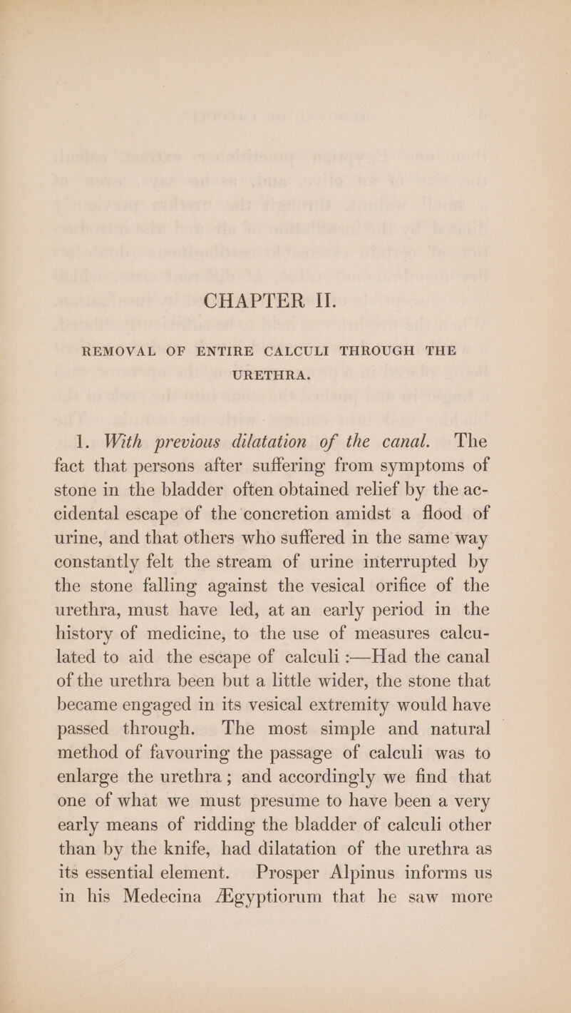 CHAPTER II. REMOVAL OF ENTIRE CALCULI THROUGH THE URETHRA. 1. With previous dilatation of the canal. The fact that persons after suffering from symptoms of stone in the bladder often obtained relief by the ac- cidental escape of the concretion amidst a flood of urine, and that others who suffered in the same way constantly felt the stream of urine interrupted by the stone falling against the vesical orifice of the urethra, must have led, at an early period in the history of medicine, to the use of measures calcu- lated to aid the escape of calculi :—Had the canal of the urethra been but a little wider, the stone that became engaged in its vesical extremity would have passed through. The most simple and natural method of favouring the passage of calculi was to enlarge the urethra; and accordingly we find that one of what we must presume to have been a very early means of ridding the bladder of calculi other than by the knife, had dilatation of the urethra as its essential element. Prosper Alpinus informs us in his Medecina AXgyptiorum that he saw more