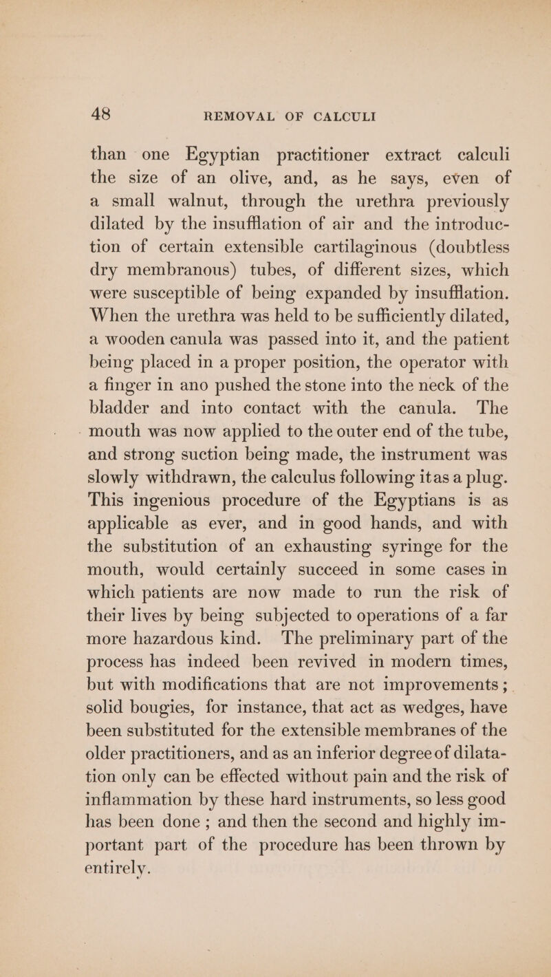 than one Egyptian practitioner extract calculi the size of an olive, and, as he says, even of a small walnut, through the urethra previously dilated by the insufflation of air and the introduc- tion of certain extensible cartilaginous (doubtless dry membranous) tubes, of different sizes, which were susceptible of being expanded by insufflation. When the urethra was held to be sufficiently dilated, a wooden canula was passed into it, and the patient being placed in a proper position, the operator with a finger in ano pushed the stone into the neck of the bladder and into contact with the canula. The -mouth was now applied to the outer end of the tube, and strong suction being made, the instrument was slowly withdrawn, the calculus following itas a plug. This ingenious procedure of the Egyptians is as applicable as ever, and in good hands, and with the substitution of an exhausting syringe for the mouth, would certainly succeed in some cases in which patients are now made to run the risk of their lives by being subjected to operations of a far more hazardous kind. The preliminary part of the process has indeed been revived in modern times, but with modifications that are not improvements ;_ solid bougies, for instance, that act as wedges, have been substituted for the extensible membranes of the older practitioners, and as an inferior degree of dilata- tion only can be effected without pain and the risk of inflammation by these hard instruments, so less good has been done ; and then the second and highly im- portant part of the procedure has been thrown by entirely.