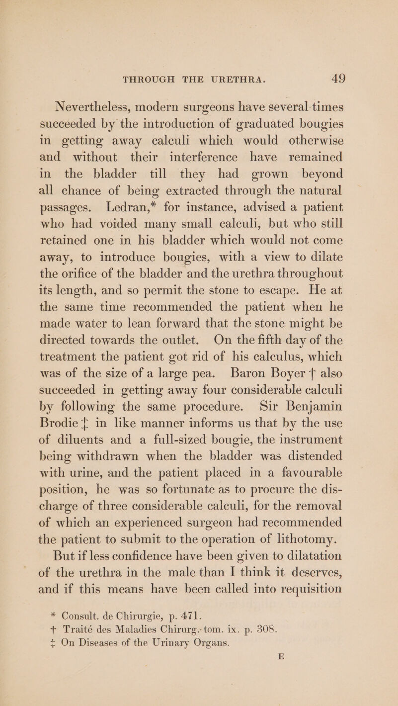 Nevertheless, modern surgeons have several-times succeeded by the introduction of graduated bougies in getting away calculi which would otherwise and without their interference have remained in the bladder till they had grown beyond all chance of being extracted through the natural passages. Ledran,* for instance, advised a patient who had voided many small calculi, but who still retained one in his bladder which would not come away, to introduce bougies, with a view to dilate the orifice of the bladder and the urethra throughout its length, and so permit the stone to escape. He at the same time recommended the patient when he made water to lean forward that the stone might be directed towards the outlet. On the fifth day of the treatment the patient got rid of his calculus, which was of the size of a large pea. Baron Boyer f also succeeded in getting away four considerable calculi by following the same procedure. Sir Benjamin Brodie £ in like manner informs us that by the use of diluents and a full-sized bougie, the instrument being withdrawn when the bladder was distended with urine, and the patient placed in a favourable position, he was so fortunate as to procure the dis- charge of three considerable calculi, for the removal of which an experienced surgeon had recommended the patient to submit to the operation of lithotomy. But if less confidence have been given to dilatation of the urethra in the male than I think it deserves, and if this means have been called into requisition * Consult. de Chirurgie, p. 471. + Traité des Maladies Chirurg. tom. ix. p. 308. + On Diseases of the Urinary Organs. E