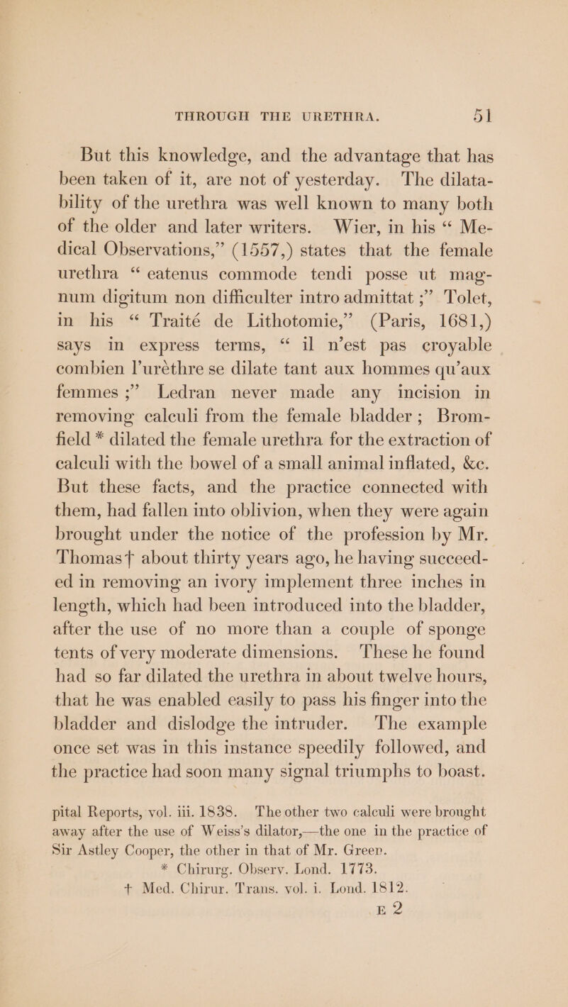But this knowledge, and the advantage that has been taken of it, are not of yesterday. The dilata- bility of the urethra was well known to many both of the older and later writers. Wier, in his “ Me- dical Observations,” (1557,) states that the female urethra “ eatenus commode tendi posse ut mag- num digitum non difficulter intro admittat ;’ Tolet, in his “ Traité de Lithotomie,”’ (Paris, 1681,) says In express terms, “ il n’est pas croyable combien Vurethre se dilate tant aux hommes qu’aux femmes ;” Ledran never made any incision in removing calculi from the female bladder ; Brom- field * dilated the female urethra for the extraction of ealeuli with the bowel of a small animal inflated, &amp;e. But these facts, and the practice connected with them, had fallen into oblivion, when they were again brought under the notice of the profession by Mr. Thomas about thirty years ago, he having succeed- ed in removing an ivory implement three inches in length, which had been introduced into the bladder, after the use of no more than a couple of sponge tents of very moderate dimensions. ‘These he found had so far dilated the urethra in about twelve hours, that he was enabled easily to pass his finger into the bladder and dislodge the mtruder. The example once set was in this instance speedily followed, and the practice had soon many signal triumphs to boast. pital Reports, vol. 11.1838. The other two calculi were brought away after the use of Weiss’s dilator,—the one in the practice of Sir Astley Cooper, the other in that of Mr. Green. * Chirurg. Obsery. Lond. 1773. + Med. Chirur. Trans. vol. i. Lond. 1812. E2
