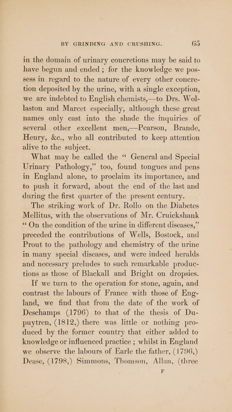 in the domain of urinary concretions may be said to have begun and ended ; for the knowledge we pos- sess in regard to the nature of every other concre- tion deposited by the urine, with a single exception, we are indebted to English chemists,—to Drs. Wol- laston and Marcet especially, although these great names only cast into the shade the mquiries of several other excellent men,—Pearson, Brande, Henry, &amp;c., who all contributed to keep attention alive to the subject. What may be called the “ General and Special Urinary Pathology,” too, found tongues and pens in England alone, to proclaim its importance, and to push it forward, about the end of the last and during the first quarter of the present century. The striking work of Dr. Rollo on the Diabetes Mellitus, with the observations of Mr. Cruickshank “On the condition of the urine in different diseases,” preceded the contributions of Wells, Bostock, and Prout to the pathology and chemistry of the urine in many special diseases, and were indeed heralds and necessary preludes to such remarkable produc- tions as those of Blackall and Bright on dropsies. If we turn to the operation for stone, again, and contrast the labours of France with those of Eng- land, we find that from the date of the work of Deschamps (1796) to that of the thesis of Du- puytren, (1812,) there was little or nothing pro- duced by the former country that either added to knowledge or influenced practice ; whilst in England ~ we observe the labours of Earle the father, (1796,) Dease, (1798,) Simmons, Thomson, Allan, (three F