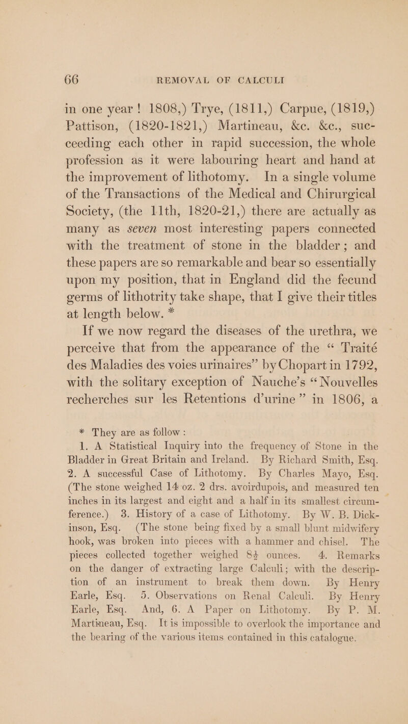 in one year! 1808,) Trye, (1811,) Carpue, (1819,) Pattison, (1820-1821,) Martineau, &amp;c. &amp;c., suc- ceeding each other in rapid succession, the whole profession as it were labouring heart and hand at the improvement of lithotomy. In a single volume of the Transactions of the Medical and Chirurgical Society, (the 11th, 1820-21,) there are actually as many as seven most interesting papers connected with the treatment of stone in the bladder; and these papers are so remarkable and bear so essentially upon my position, that in England did the fecund germs of lithotrity take shape, that I give their titles at length below. * If we now regard the diseases of the urethra, we perceive that from the appearance of the “ Traité des Maladies des voies urinaires” by Chopart in 1792, with the solitary exception of Nauche’s “ Nouvelles recherches sur les Retentions d’urine” in 1806, a * They are as follow : 1. A Statistical Inquiry into the frequency of Stone in the Bladder in Great Britain and Ireland. By Richard Smith, Esq. 2. A successful Case of Lithotomy. By Charles Mayo, Esq. (The stone weighed 14 0z. 2 drs. avoirdupois, and measured ten — inches in its largest and eight and a half in its smallest circum- ference.) 3. History of a case of Lithotomy. By W. B. Dick- inson, Esq. (The stone being fixed by a small blunt midwifery hook, was broken into pieces with a hammer and chisel. The pieces collected together weighed 84 ounces. 4. Remarks on the danger of extracting large Calculi; with the descrip- tion of an instrument to break them down. By Henry Karle, Esq. 5. Observations on Renal Calculi. By Henry Harle, Esq. And, 6. A Paper on Lithotomy. By P. M. Martineau, Esq. Itis impossible to overlook the importance and the bearing of the various items contained in this catalogue.