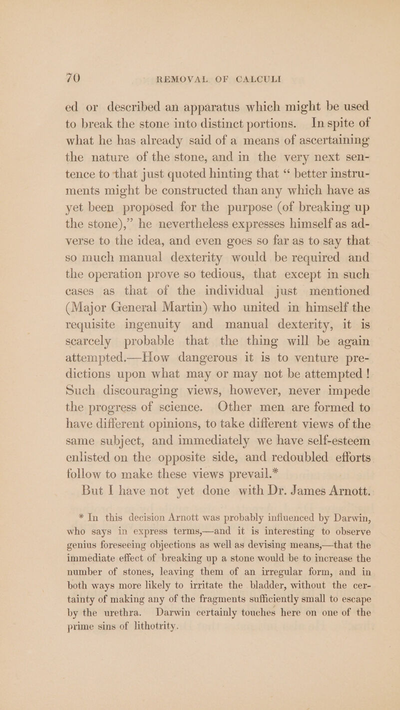 ed or described an apparatus which might be used to break the stone into distinct portions. In spite of what he has already said of a means of ascertaining the nature of the stone, and in the very next sen- tence to that just quoted hinting that “ better instru- ments might be constructed than any which have as yet been proposed for the purpose (of breaking up the stone),” he nevertheless expresses himself as ad- verse to the idea, and even goes so far as to say that so much manual dexterity would be required and the operation prove so tedious, that except in such cases as that of the individual just mentioned (Major General Martin) who united in himself the requisite ingenuity and manual dexterity, it is scarcely probable that the thing will be again attempted.ic~How dangerous it is to venture pre- dictions upon what may or may not be attempted ! Such discouraging views, however, never impede the progress of science. Other men are formed to have different opinions, to take different views of the same subject, and immediately we have self-esteem enlisted on the opposite side, and redoubled efforts follow to make these views prevail.* But I have not yet done with Dr. James Arnott. * In this decision Arnott was probably infiuenced by Darwin, who says in express terms,—and it is interesting to observe genius foreseeing objections as well as devising means,—that the immediate effect of breaking up a stone would be to increase the number of stones, leaving them of an irregular form, and in both ways more likely to irritate the bladder, without the cer- tainty of making any of the fragments sufficiently small to escape by the urethra. Darwin certainly touches here on one of the prime sins of lithotrity.