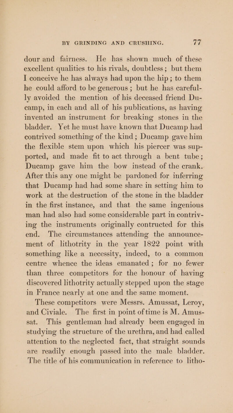 dour and fairness. He has shown much of these excellent qualities to his rivals, doubtless; but them I conceive he has always had upon the hip; to them he could afford to be generous ; but he has careful- ly avoided the mention of his deceased friend Du- camp, in each and all of his publications, as having invented an instrument for breaking stones in the bladder. Yet he must have known that Ducamp had contrived something of the kind; Ducamp gave him the flexible stem upon which his piercer was sup- ported, and made fit to act through a bent tube; Ducamp gave him the bow instead of the crank. After this any one might be pardoned for inferring that Ducamp had had some share in setting him to work at the destruction of the stone in the bladder in the first instance, and that the same ingenious man had also had some considerable part in contriv- ing the instruments originally contructed for this end. The circumstances attending the announce- ment of lithotrity in the year 1822 point with something like a necessity, indeed, to a common centre whence the ideas emanated; for no fewer than three competitors for the honour of having discovered lithotrity actually stepped upon the stage in France nearly at one and the same moment. These competitors were Messrs. Amussat, Leroy, and Civiale. The first in point of time is M. Amus- sat. This gentleman had already been engaged in studying the structure of the urethra, and had called attention to the neglected fact, that straight sounds are readily enough passed into the male bladder. The title of his communication in reference to litho-
