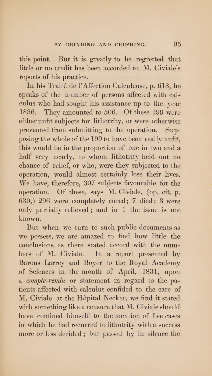 this point. But it is greatly to be regretted that little or no credit has been accorded to M. Civiale’s reports of his practice. In his Traité de l’ Affection Calculeuse, p. 613, he speaks of the number of persons affected with cal- culus who had sought his assistance up to the year 1836. They amounted to 506. Of these 199 were either unfit subjects for lithotrity, or were otherwise prevented from submitting to the operation. Sup- posing the whole of the 199 to have been really unfit, this would be in the proportion of one in two and a half very nearly, to whom lithotrity held out no chance of relief, or who, were they subjected to the operation, would almost certainly lose their lives. We have, therefore, 307 subjects favourable for the operation. Of these, says M. Civiale, (op. cit. p. 630,) 296 were completely cured; 7 died; 3 were only partially relieved; and in 1 the issue is not known. But when we turn to such public documents as we possess, we are amazed to find how little the conclusions as there stated accord with the num- bers of M. Civiale. In a report presented by Barons Larrey and Boyer to the Royal Academy of Sciences in the month of April, 1831, upon a compte-rendu or statement m regard to the pa- tients affected with calculus confided to the care of M. Civiale at the Hopital Necker, we find it stated with something like a censure that M. Civiale should have confined himself to the mention of five cases in which he had recurred to lithotrity with a success more or less decided ; but passed by in silence the