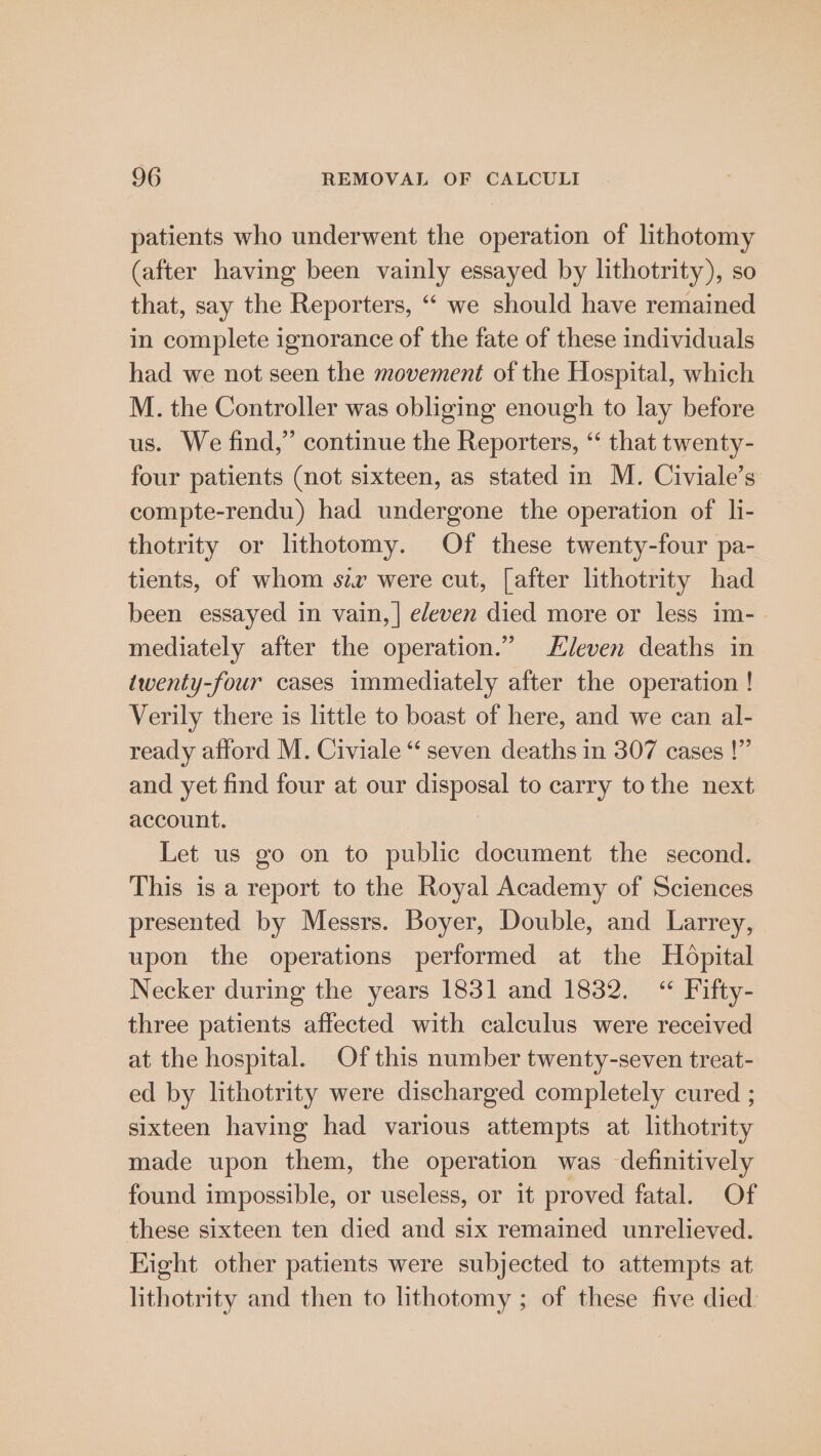 patients who underwent the operation of lithotomy (after having been vainly essayed by lithotrity), so that, say the Reporters, “‘ we should have remained in complete ignorance of the fate of these individuals had we not seen the movement of the Hospital, which M. the Controller was obliging enough to lay before us. We find,” continue the Reporters, “ that twenty- four patients (not sixteen, as stated in M. Civiale’s compte-rendu) had undergone the operation of li- thotrity or lithotomy. Of these twenty-four pa- tients, of whom szr were cut, [after lithotrity had been essayed in vain, | edeven died more or less im-. mediately after the operation.” leven deaths in twenty-four cases immediately after the operation ! Verily there is little to boast of here, and we can al- ready afford M. Civiale “ seven deaths in 307 cases !” and yet find four at our disposal to carry tothe next account. Let us go on to public document the second. This is a report to the Royal Academy of Sciences presented by Messrs. Boyer, Double, and Larrey, upon the operations performed at the Hopital Necker during the years 1831 and 1832. “ Fifty- three patients affected with calculus were received at the hospital. Of this number twenty-seven treat- ed by lithotrity were discharged completely cured ; sixteen having had various attempts at lithotrity made upon them, the operation was definitively found impossible, or useless, or it proved fatal. Of these sixteen ten died and six remained unrelieved. Eight other patients were subjected to attempts at lithotrity and then to lithotomy ; of these five died