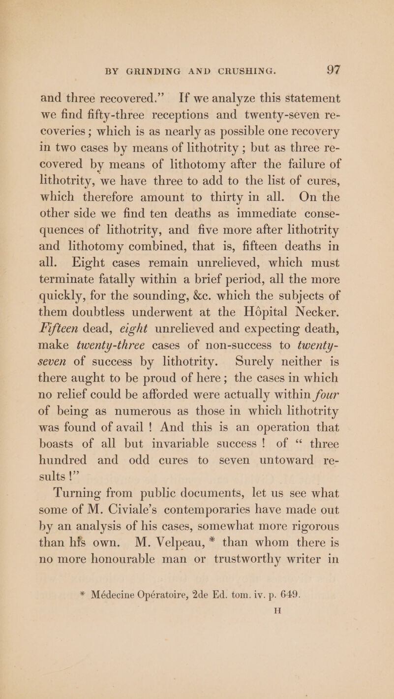 and three recovered.” If we analyze this statement we find fifty-three receptions and twenty-seven re- coveries ; which is as nearly as possible one recovery in two cases by means of lithotrity ; but as three re- covered by means of lithotomy after the failure of lithotrity, we have three to add to the list of cures, which therefore amount to thirty in all. On the other side we find ten deaths as immediate conse- quences of lithotrity, and five more after lithotrity and lithotomy combined, that is, fifteen deaths in all. Eight cases remain unrelieved, which must terminate fatally within a brief period, all the more quickly, for the sounding, &amp;c. which the subjects of them doubtless underwent at the Hopital Necker. Fifteen dead, eight unrelieved and expecting death, make twenty-three cases of non-success to twenty- seven of success by lithotrity. Surely neither is there aught to be proud of here; the cases in which no relief could be afforded were actually within four of being as numerous as those in which lithotrity was found of avail! And this is an operation that boasts of all but invariable success! of “ three hundred and odd cures to seven untoward re- sults |” Turning from public documents, let us see what some of M. Civiale’s contemporaries have made out by an analysis of his cases, somewhat more rigorous than his own. M. Velpeau, * than whom there is no more honourable man or trustworthy writer in * Médecine Opératoire, 2de Ed. tom. iv. p. 649. H
