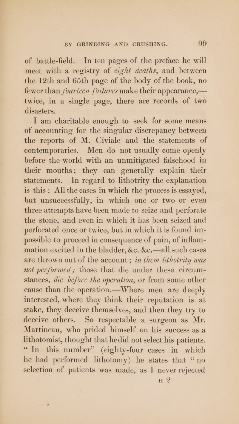 of battle-field. In ten pages of the preface he will meet with a registry of eight deaths, and between the 12th and 65th page of the body of the book, no fewer than fouriecen failures make their appearance,— twice, in a single page, there are records of two disasters. I am charitable enough to seek for some means of accounting for the singular discrepancy between the reports of M. Civiale and the statements of contemporaries. Men do not usually come openly before the world with an unmitigated falsehood in their mouths; they can generally explain their statements. In regard to lithotrity the explanation is this: All the cases in which the process is essayed, but unsuccessfully, in which one or two or even three attempts have been made to seize and perforate the stone, and even in which it has been seized and perforated once or twice, but in which it is found im- possible to proceed in consequence of pain, of inflam- mation excited in the bladder, &amp;c. &amp;c.—all such cases are thrown out of the account ; in them lithotrity was not performed ; those that die under these circum- stances, die before the operation, or from some other cause than the operation.—Where men are deeply interested, where they think their reputation is at stake, they deceive themselves, and then they try to deceive others. So respectable a surgeon as Mr. Martineau, who prided himself on his success as a lithotomist, thought that hedid not select his patients. “In this number” (eighty-four cases in which he had performed lithotomy) he states that “no selection of patients was made, as I never rejected H 2