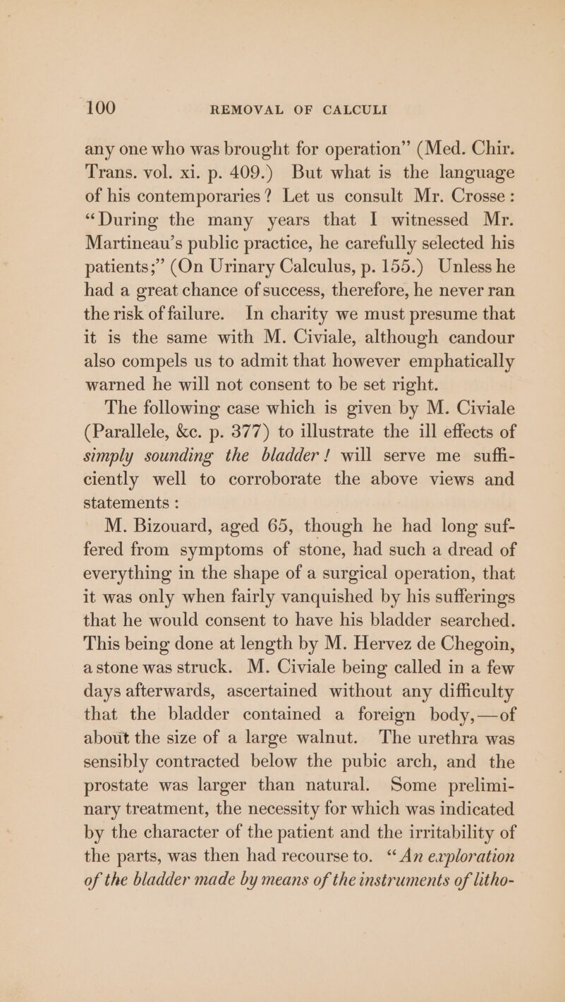 any one who was brought for operation” (Med. Chir. Trans. vol. xi. p. 409.) But what is the language of his contemporaries? Let us consult Mr. Crosse : “During the many years that I witnessed Mr. Martineau’s public practice, he carefully selected his patients; (On Urinary Calculus, p. 155.) Unless he had a great chance of success, therefore, he never ran the risk of failure. In charity we must presume that it is the same with M. Civiale, although candour also compels us to admit that however emphatically warned he will not consent to be set right. The following case which is given by M. Civiale (Parallele, &amp;c. p. 377) to illustrate the ill effects of simply sounding the bladder! will serve me suffi- ciently well to corroborate the above views and statements : . M. Bizouard, aged 65, though he had long suf- fered from symptoms of stone, had such a dread of everything in the shape of a surgical operation, that it was only when fairly vanquished by his sufferings that he would consent to have his bladder searched. This being done at length by M. Hervez de Chegoin, a stone was struck. M. Civiale being called in a few days afterwards, ascertained without any difficulty that the bladder contained a foreign body,—of about the size of a large walnut. The urethra was sensibly contracted below the pubic arch, and the prostate was larger than natural. Some prelimi- nary treatment, the necessity for which was indicated by the character of the patient and the irritability of the parts, was then had recourse to. “An exploration of the bladder made by means of the instruments of litho-