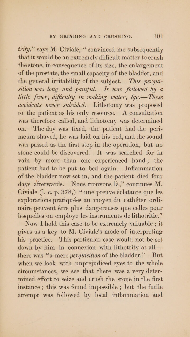 frity,’ says M. Civiale, “convinced me subsequently that it would be an extremely difficult matter to crush the stone, in consequence of its size, the enlargement of the prostate, the small capacity of the bladder, and the general irritability of the subject. This pergui- sition was long and painful. It was followed by a little fever, difficulty in making water, &amp;c.—These accidents never subsided. Lithotomy was proposed to the patient as his only resource. A consultation was therefore called, and lithotomy was determined on. The day was fixed, the patient had the peri- neeum shaved, he was laid on his bed, and the sound was passed as the first step in the operation, but no stone could be discovered. It was searched for in vain by more than one experienced hand; the patient had to be put to bed again. Inflammation of the bladder now set in, and the patient died four days afterwards. Nous trouvons 14,” continues M. Civiale (1. c. p. 378,) “une preuve éclatante que les explorations pratiquées au moyen du cathéter ordi- naire peuvent étre plus dangereuses que celles pour lesquelles on employe les instruments de lithotritie.” Now [I hold this case to be extremely valuable ; it gives us a key to M. Civiale’s mode of interpreting his practice. This particular case would not be set down by him in connexion with lithotrity at all— there was “‘a mere perquisition of the bladder.” But when we look with unprejudiced eyes to the whole circumstances, we see that there was a very deter- mined effort to seize and crush the stone in the first instance; this was found impossible ; but the futile attempt was followed by local inflammation and