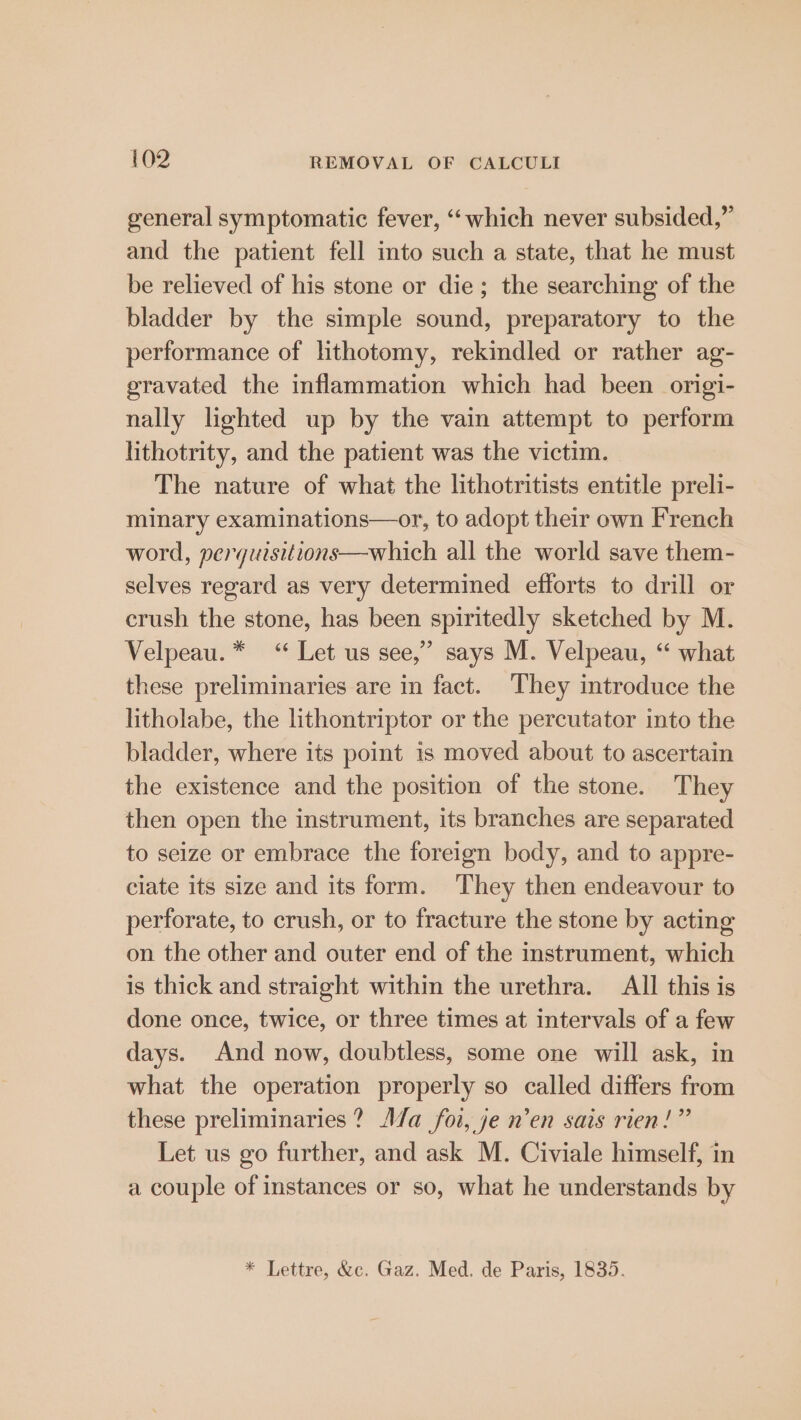 general symptomatic fever, “which never subsided,” and the patient fell into such a state, that he must be relieved of his stone or die; the searching of the bladder by the simple sound, preparatory to the performance of lithotomy, rekindled or rather ag- eravated the inflammation which had been origi- nally lighted up by the vain attempt to perform lithotrity, and the patient was the victim. The nature of what the lithotritists entitle preli- minary examinations—or, to adopt their own French word, perguisitions—which all the world save them- selves regard as very determined efforts to drill or crush the stone, has been spiritedly sketched by M. Velpeau. * “* Let us see,” says M. Velpeau, “ what these preliminaries are in fact. They introduce the litholabe, the lithontriptor or the percutator into the bladder, where its point is moved about to ascertain the existence and the position of the stone. They then open the instrument, its branches are separated to seize or embrace the foreign body, and to appre- ciate its size and its form. They then endeavour to perforate, to crush, or to fracture the stone by acting on the other and outer end of the instrument, which is thick and straight within the urethra. All this is done once, twice, or three times at intervals of a few days. And now, doubtless, some one will ask, in what the operation properly so called differs from these preliminaries? A/a foi, je n’en sais rien!” Let us go further, and ask M. Civiale himself, in a couple of instances or so, what he understands by * Lettre, &amp;c. Gaz. Med. de Paris, 1835.