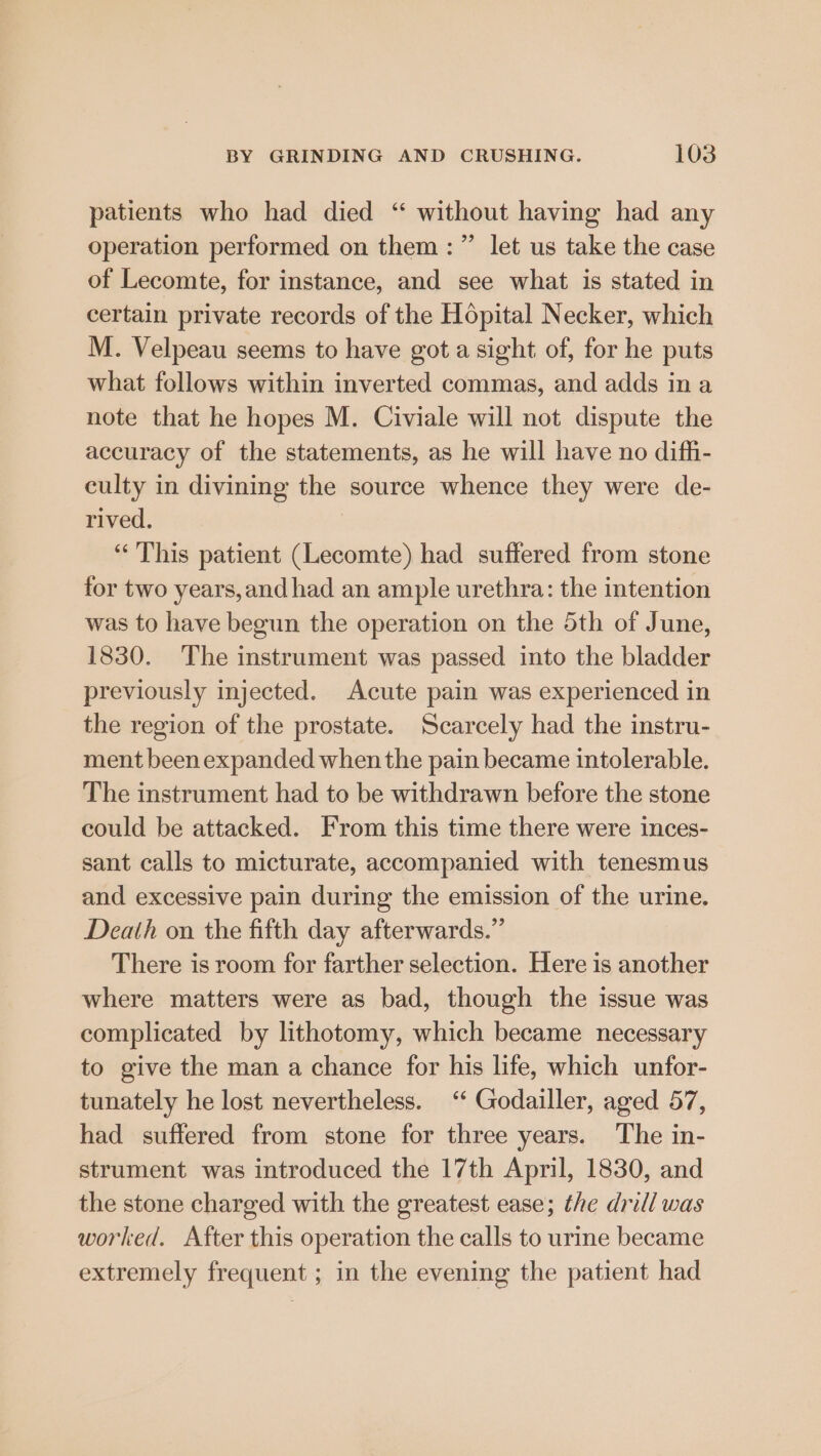 patients who had died “ without having had any operation performed on them: ” let us take the case of Lecomte, for instance, and see what is stated in certain private records of the Hopital Necker, which M. Velpeau seems to have gota sight of, for he puts what follows within inverted commas, and adds ina note that he hopes M. Civiale will not dispute the accuracy of the statements, as he will have no diffi- culty in divining the source whence they were de- rived. “This patient (Lecomte) had suffered from stone for two years,and had an ample urethra: the intention was to have begun the operation on the 5th of June, 1830. The instrument was passed into the bladder previously injected. Acute pain was experienced in the region of the prostate. Scarcely had the instru- ment been expanded when the pain became intolerable. The instrument had to be withdrawn before the stone could be attacked. From this time there were inces- sant calls to micturate, accompanied with tenesmus and excessive pain during the emission of the urine. Death on the fifth day afterwards.” There is room for farther selection. Here is another where matters were as bad, though the issue was complicated by lithotomy, which became necessary to give the man a chance for his life, which unfor- tunately he lost nevertheless. “* Godailler, aged 57, had suffered from stone for three years. The in- strument was introduced the 17th April, 1830, and the stone charged with the greatest ease; the drill was worked. After this operation the calls to urine became extremely frequent ; in the evening the patient had